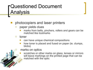 Questioned Document Analysis photocopiers and laser printers paper yields clues marks from belts, pinchers, rollers and gears can be matched like toolmarks toner can have unique chemical compositions how toner is placed and fused on paper (ie. clumps, blobs) marks on optics scratches or other marks on glass, lenses or mirrors will leave markings on the printed page that can be matched with the optic 