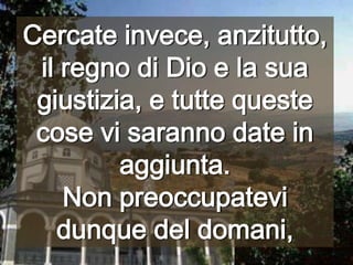 Cercate invece, anzitutto, il regno di Dio e la sua giustizia, e tutte queste cose vi saranno date in aggiunta. Non preoccupatevi dunque del domani,