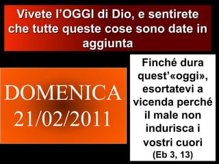 DOMENICA21/02/2011Vivete l’OGGI di Dio, e sentirete che tutte queste cose sono date in aggiuntaFinché dura quest’«oggi», esortatevi a vicenda perché il male non indurisca i vostri cuori(Eb 3, 13)dissabte, 26 / febrer / 2011