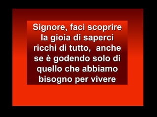Signore, faci scoprire la gioia di saperci ricchi di tutto,  anche se è godendo solo di quello che abbiamo bisogno per vivere 