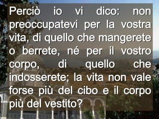 Perciò io vi dico: non preoccupatevi per la vostra vita, di quello che mangerete o berrete, né per il vostro corpo, di quello che indosserete; la vita non vale forse più del cibo e il corpo più del vestito?