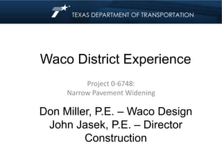Waco District Experience
Project 0-6748:
Narrow Pavement Widening
Don Miller, P.E. – Waco Design
John Jasek, P.E. – Director
Construction
 