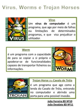 Vírus, Worms e Cavalos de TróiaUm dos perigos da Internet é a possibilidade de infectarmos o computador com programas maliciosos através da internet:Um vírus de computador é um programa malicioso que infecta o sistema, faz cópias de si mesmo e tenta se espalhar para outros computadores, utilizando-se de diversos meios.Um worm pode ser projectado para tomar acções maliciosas após infestar um sistema, além de se auto-replicar, pode detectar arquivos num sistema ou enviar documentos por email.Um Cavalo de Tróia é um programa que entra no computador e abre uma porta para uma possível invasão.Cátia Fernandes 8ºD Nº4Maria Duarte 8ºD Nº15