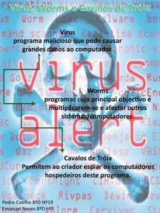 Vírus – Worms - Trojan HorsesUm vírus de computador é um programa malicioso que infecta e destrói ficheiros.Um worm é um programa parecido com um virus, mas com a capacidade de se reproduzir e propagar a outros computadores automaticamente.Os cavalos de Tróia são programas que se instalam no computador e servem de porta para um ataque externo.Carolina P.8ºd nº2.Marco B.8ºd nº14.