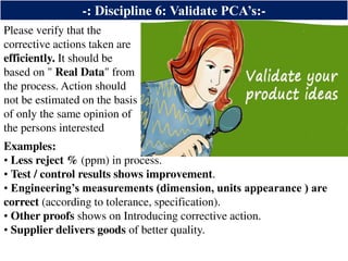 -: Discipline 6: Validate PCA’s:-
Please verify that the
corrective actions taken are
efficiently. It should be
based on " Real Data" from
the process. Action should
not be estimated on the basis
of only the same opinion of
the persons interested
Examples:
• Less reject % (ppm) in process.
• Test / control results shows improvement.
• Engineering’s measurements (dimension, units appearance ) are
correct (according to tolerance, specification).
• Other proofs shows on Introducing corrective action.
• Supplier delivers goods of better quality.
 