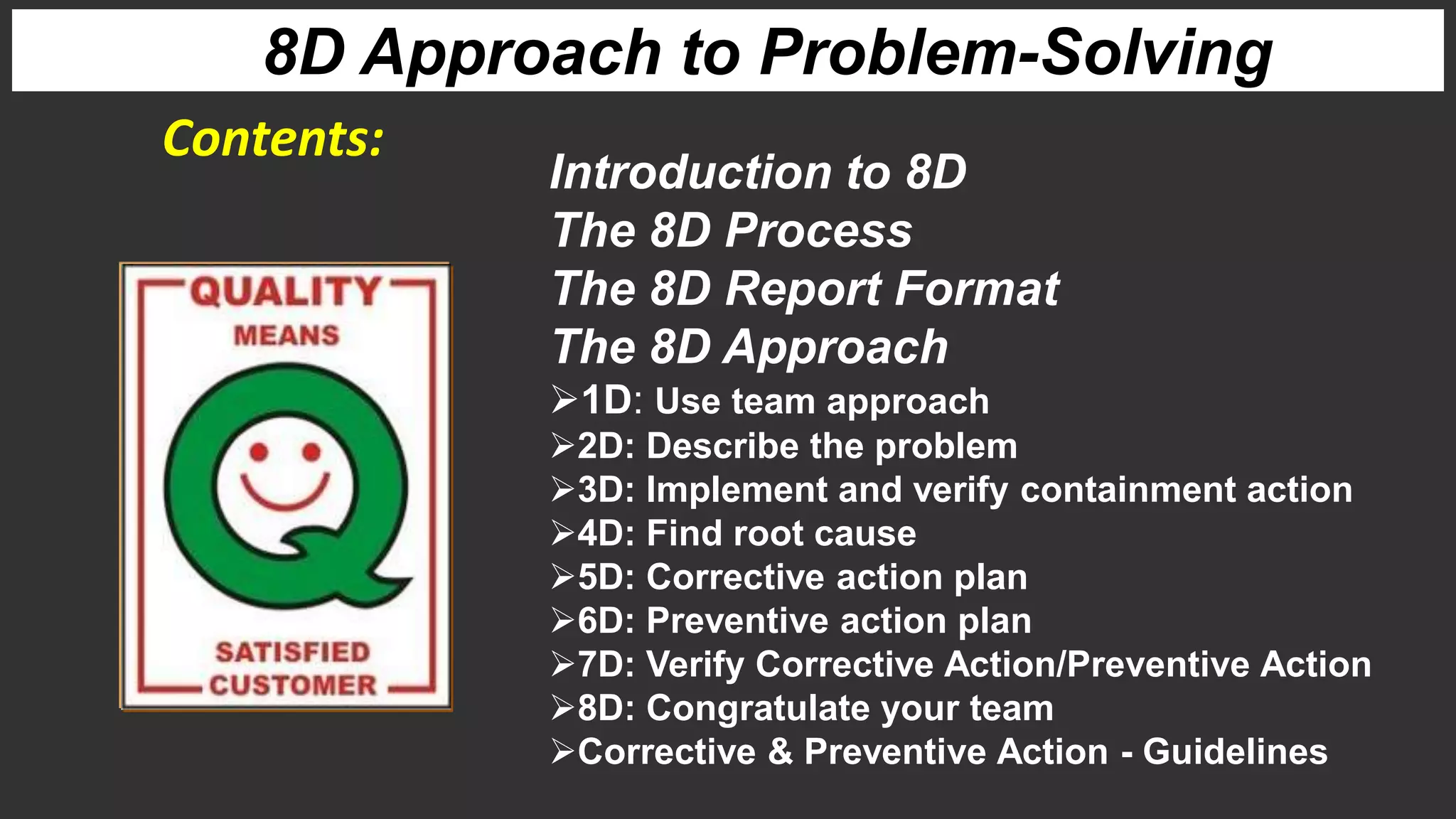 Introduction to 8D
The 8D Process
The 8D Report Format
The 8D Approach
1D: Use team approach
2D: Describe the problem
3D: Implement and verify containment action
4D: Find root cause
5D: Corrective action plan
6D: Preventive action plan
7D: Verify Corrective Action/Preventive Action
8D: Congratulate your team
Corrective & Preventive Action - Guidelines
Contents:
8D Approach to Problem-Solving
 