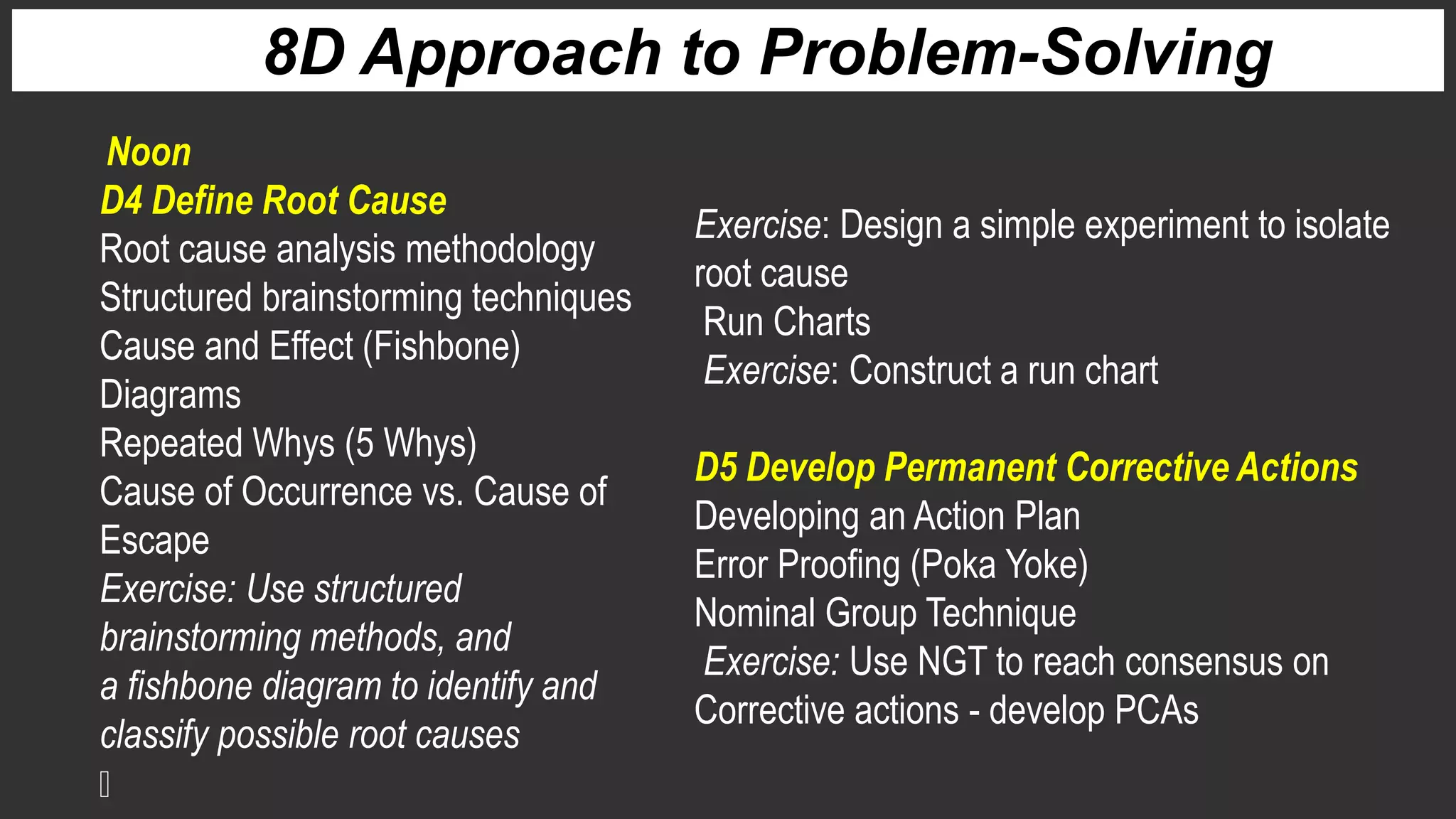 D4 Define Root Cause
Root cause analysis methodology
Structured brainstorming techniques
Cause and Effect (Fishbone)
Diagrams
Repeated Whys (5 Whys)
Cause of Occurrence vs. Cause of
Escape
Exercise: Use structured
brainstorming methods, and
a fishbone diagram to identify and
classify possible root causes
8D Approach to Problem-Solving
Exercise: Design a simple experiment to isolate
root cause
Run Charts
Exercise: Construct a run chart
D5 Develop Permanent Corrective Actions
Developing an Action Plan
Error Proofing (Poka Yoke)
Nominal Group Technique
Exercise: Use NGT to reach consensus on
Corrective actions - develop PCAs
Noon
 
