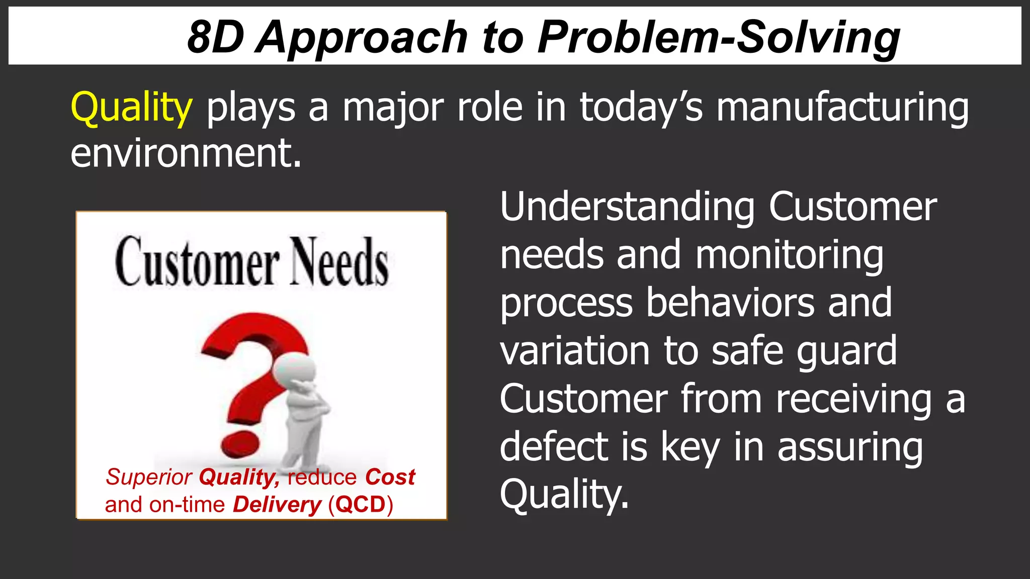 Quality plays a major role in today’s manufacturing
environment.
Understanding Customer
needs and monitoring
process behaviors and
variation to safe guard
Customer from receiving a
defect is key in assuring
Quality.
Superior Quality, reduce Cost
and on-time Delivery (QCD)
8D Approach to Problem-Solving
 
