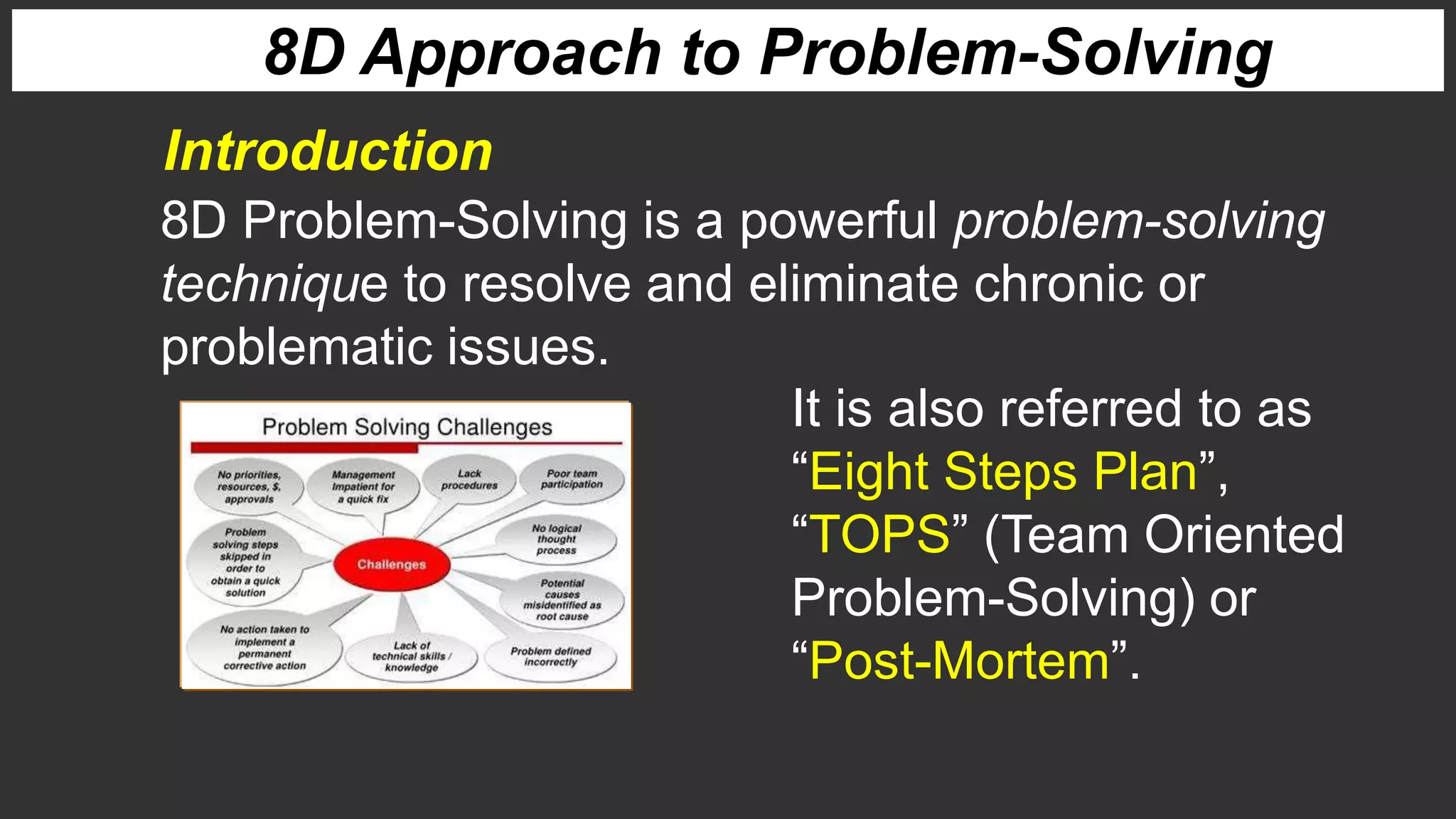 It is also referred to as
“Eight Steps Plan”,
“TOPS” (Team Oriented
Problem-Solving) or
“Post-Mortem”.
8D Problem-Solving is a powerful problem-solving
technique to resolve and eliminate chronic or
problematic issues.
8D Approach to Problem-Solving
Introduction
 