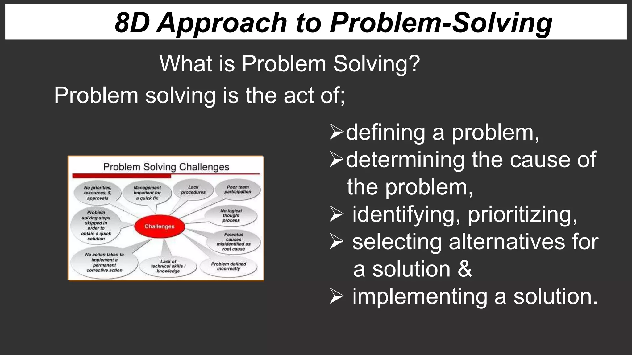 8D Approach to Problem-Solving
What is Problem Solving?
Problem solving is the act of;
defining a problem,
determining the cause of
the problem,
 identifying, prioritizing,
 selecting alternatives for
a solution &
 implementing a solution.
 