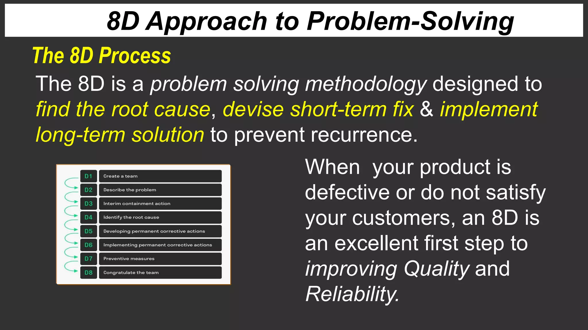 The 8D Process
8D Approach to Problem-Solving
The 8D is a problem solving methodology designed to
find the root cause, devise short-term fix & implement
long-term solution to prevent recurrence.
When your product is
defective or do not satisfy
your customers, an 8D is
an excellent first step to
improving Quality and
Reliability.
 