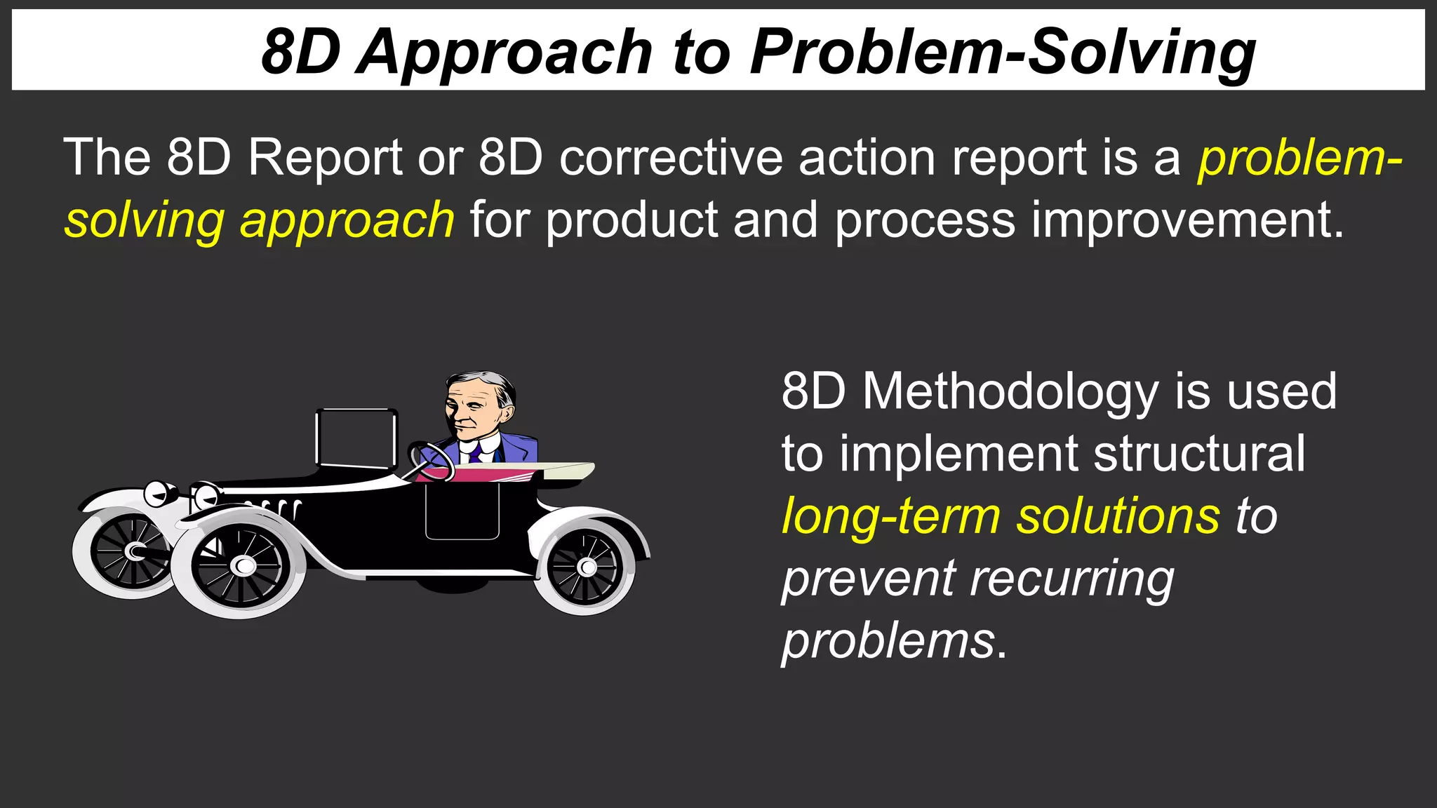 8D Approach to Problem-Solving
The 8D Report or 8D corrective action report is a problem-
solving approach for product and process improvement.
8D Methodology is used
to implement structural
long-term solutions to
prevent recurring
problems.
 