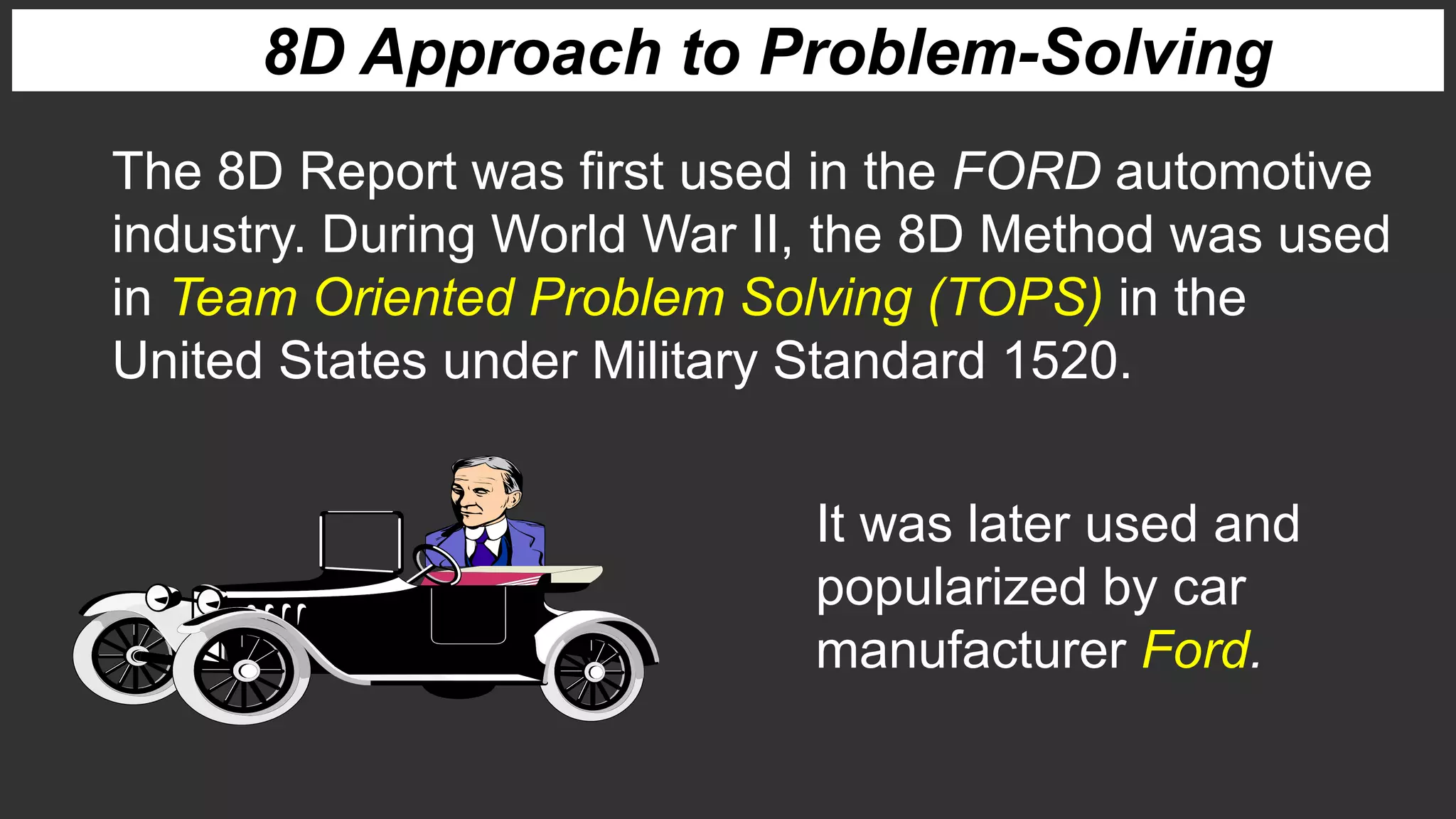 8D Approach to Problem-Solving
The 8D Report was first used in the FORD automotive
industry. During World War II, the 8D Method was used
in Team Oriented Problem Solving (TOPS) in the
United States under Military Standard 1520.
It was later used and
popularized by car
manufacturer Ford.
 