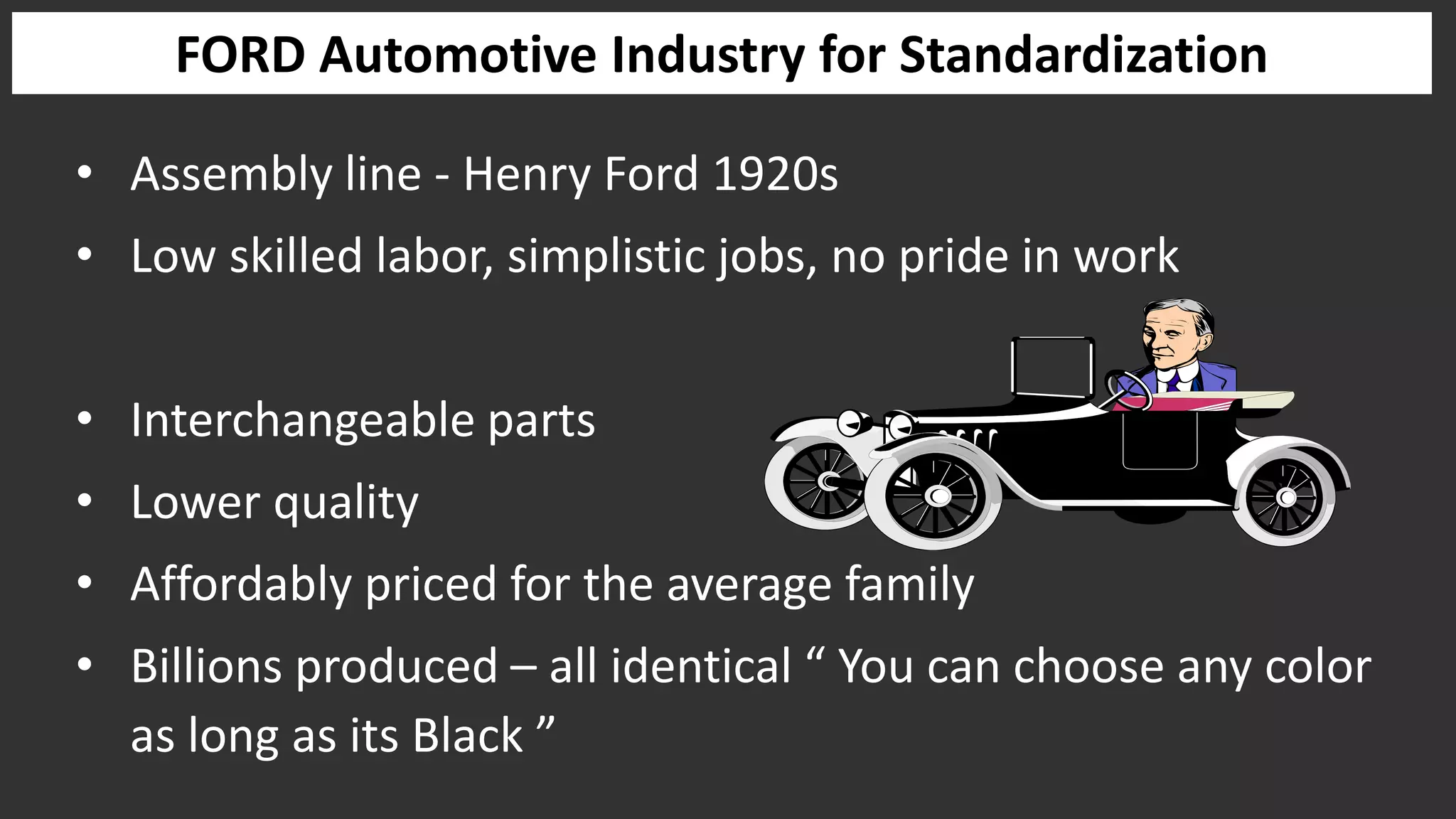 FORD Automotive Industry for Standardization
• Assembly line - Henry Ford 1920s
• Low skilled labor, simplistic jobs, no pride in work
• Interchangeable parts
• Lower quality
• Affordably priced for the average family
• Billions produced – all identical “ You can choose any color
as long as its Black ”
 