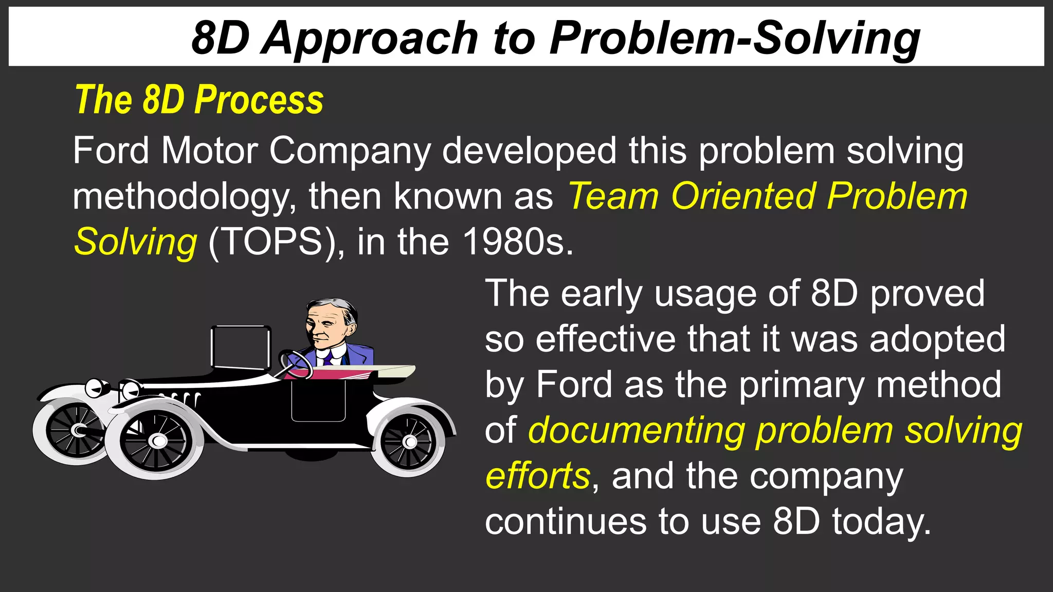 The 8D Process
8D Approach to Problem-Solving
Ford Motor Company developed this problem solving
methodology, then known as Team Oriented Problem
Solving (TOPS), in the 1980s.
The early usage of 8D proved
so effective that it was adopted
by Ford as the primary method
of documenting problem solving
efforts, and the company
continues to use 8D today.
 