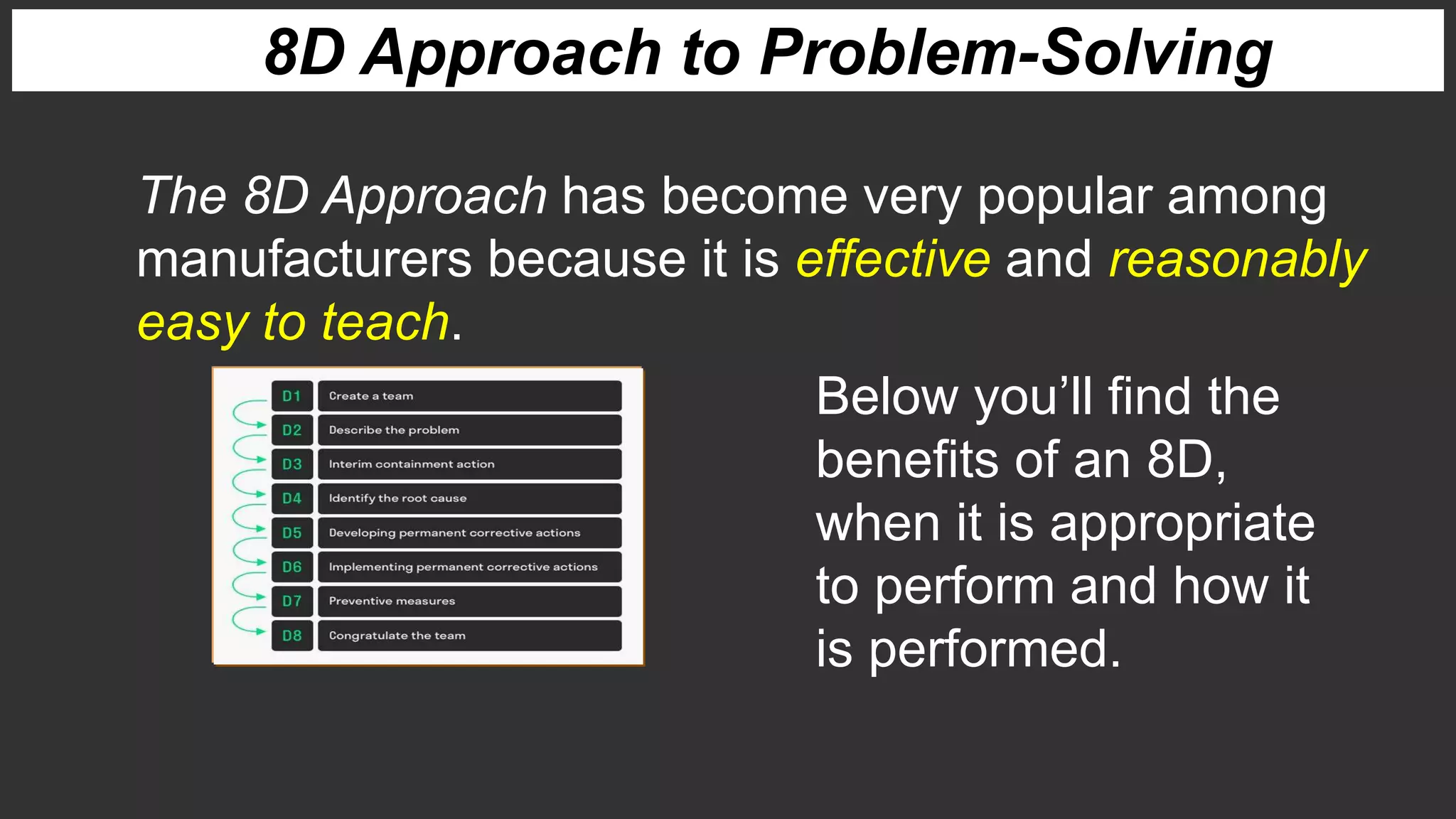 8D Approach to Problem-Solving
The 8D Approach has become very popular among
manufacturers because it is effective and reasonably
easy to teach.
Below you’ll find the
benefits of an 8D,
when it is appropriate
to perform and how it
is performed.
 