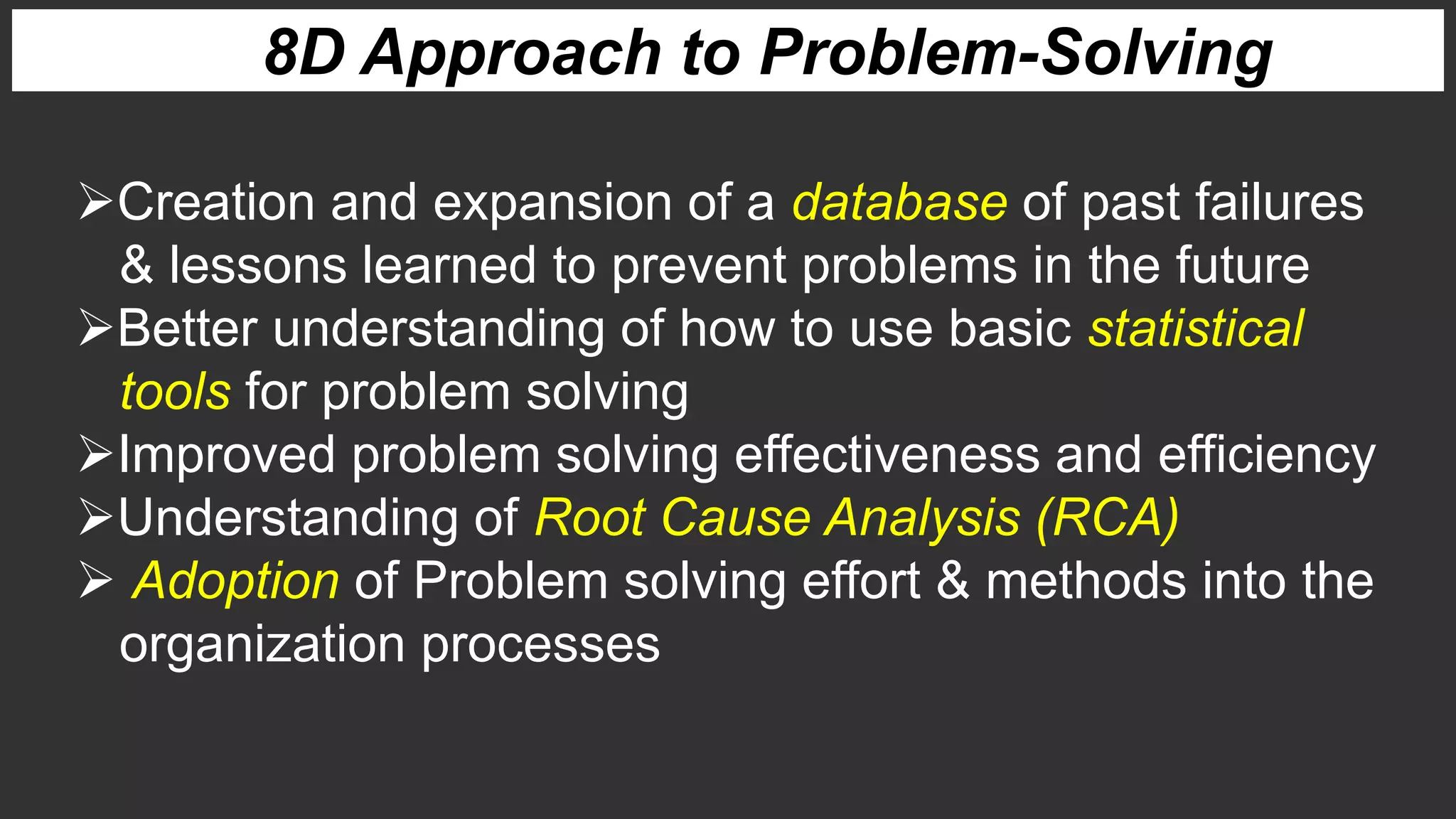 8D Approach to Problem-Solving
Creation and expansion of a database of past failures
& lessons learned to prevent problems in the future
Better understanding of how to use basic statistical
tools for problem solving
Improved problem solving effectiveness and efficiency
Understanding of Root Cause Analysis (RCA)
 Adoption of Problem solving effort & methods into the
organization processes
 