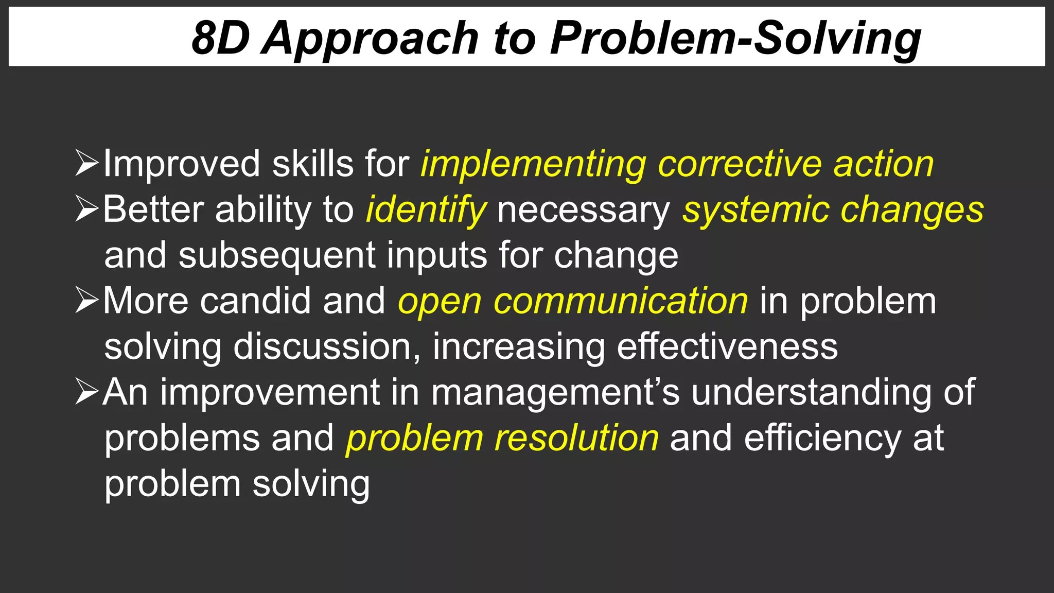 8D Approach to Problem-Solving
Improved skills for implementing corrective action
Better ability to identify necessary systemic changes
and subsequent inputs for change
More candid and open communication in problem
solving discussion, increasing effectiveness
An improvement in management’s understanding of
problems and problem resolution and efficiency at
problem solving
 