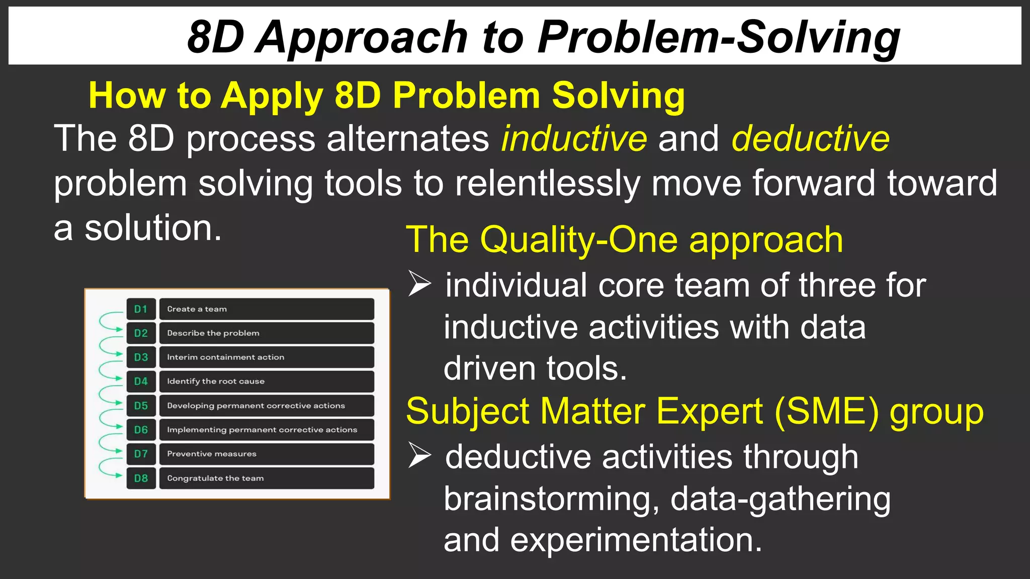 8D Approach to Problem-Solving
How to Apply 8D Problem Solving
The 8D process alternates inductive and deductive
problem solving tools to relentlessly move forward toward
a solution. The Quality-One approach
 individual core team of three for
inductive activities with data
driven tools.
Subject Matter Expert (SME) group
 deductive activities through
brainstorming, data-gathering
and experimentation.
 