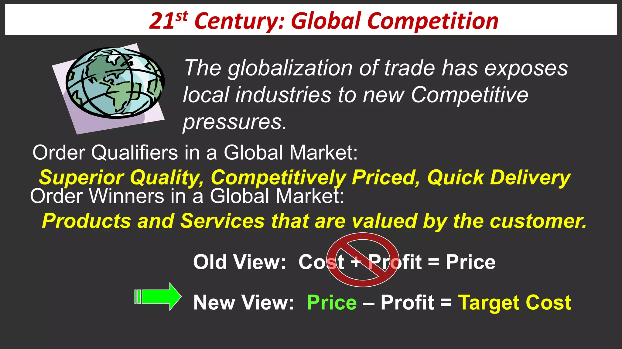21st Century: Global Competition
The globalization of trade has exposes
local industries to new Competitive
pressures.
Old View: Cost + Profit = Price
New View: Price – Profit = Target Cost
Order Qualifiers in a Global Market:
Superior Quality, Competitively Priced, Quick Delivery
Order Winners in a Global Market:
Products and Services that are valued by the customer.
 
