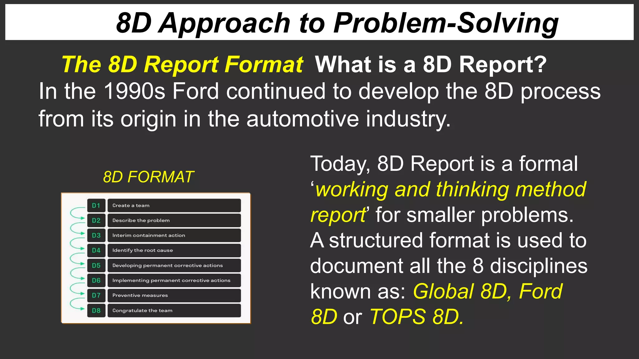 The 8D Report Format What is a 8D Report?
8D Approach to Problem-Solving
Today, 8D Report is a formal
‘working and thinking method
report’ for smaller problems.
A structured format is used to
document all the 8 disciplines
known as: Global 8D, Ford
8D or TOPS 8D.
In the 1990s Ford continued to develop the 8D process
from its origin in the automotive industry.
8D FORMAT
 