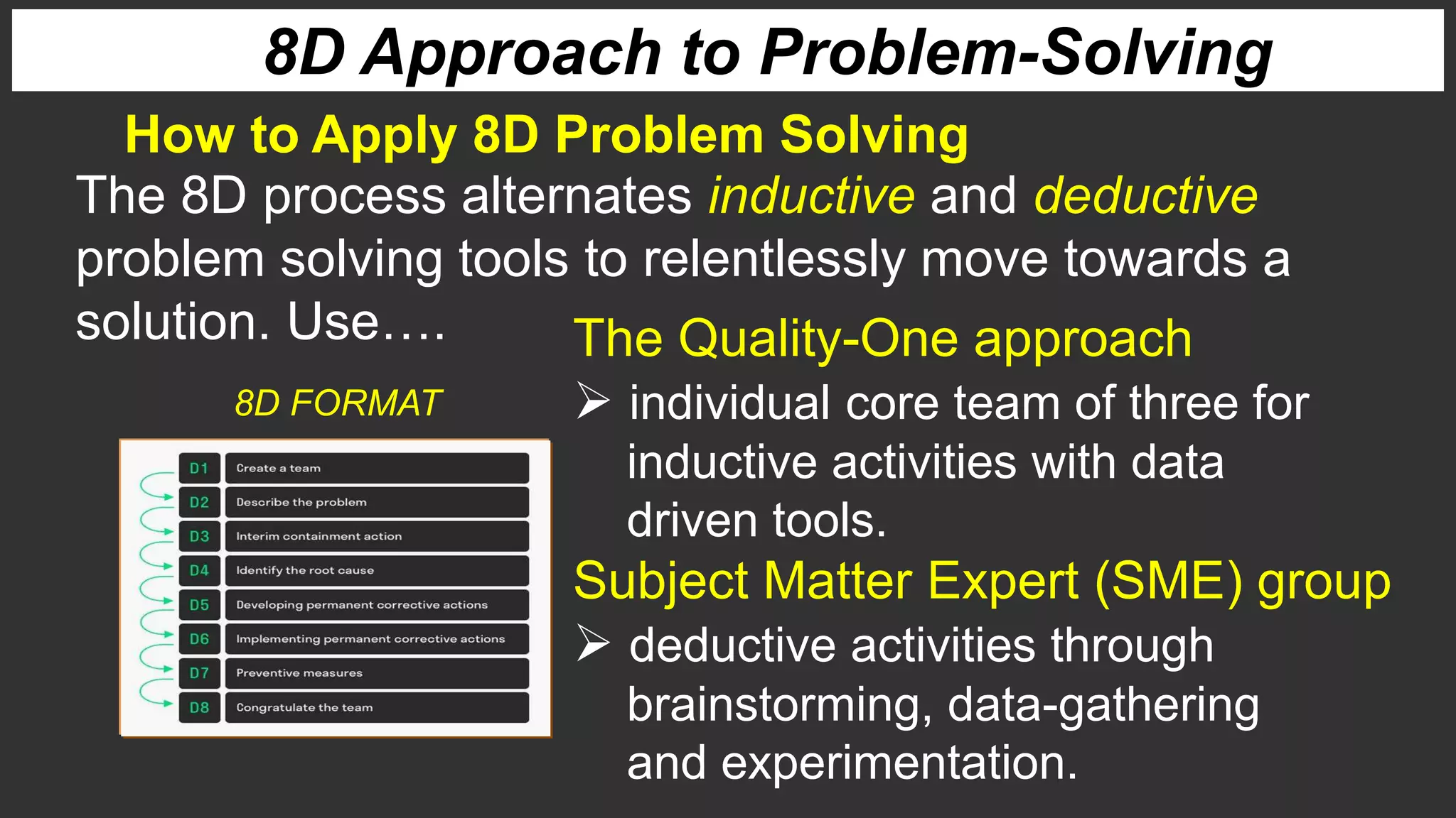 8D Approach to Problem-Solving
How to Apply 8D Problem Solving
The 8D process alternates inductive and deductive
problem solving tools to relentlessly move towards a
solution. Use…. The Quality-One approach
 individual core team of three for
inductive activities with data
driven tools.
Subject Matter Expert (SME) group
 deductive activities through
brainstorming, data-gathering
and experimentation.
8D FORMAT
 