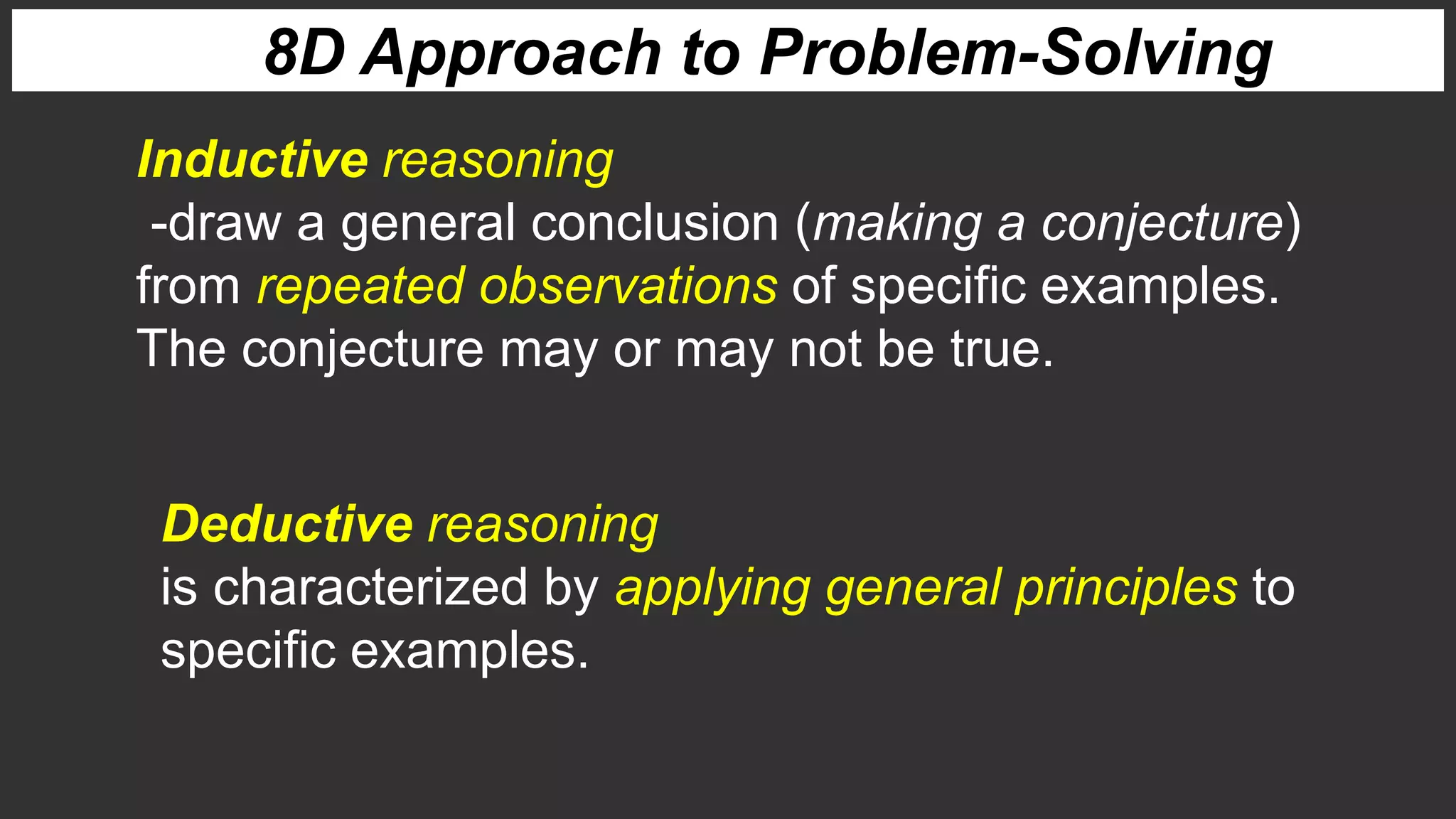 8D Approach to Problem-Solving
Inductive reasoning
-draw a general conclusion (making a conjecture)
from repeated observations of specific examples.
The conjecture may or may not be true.
Deductive reasoning
is characterized by applying general principles to
specific examples.
 