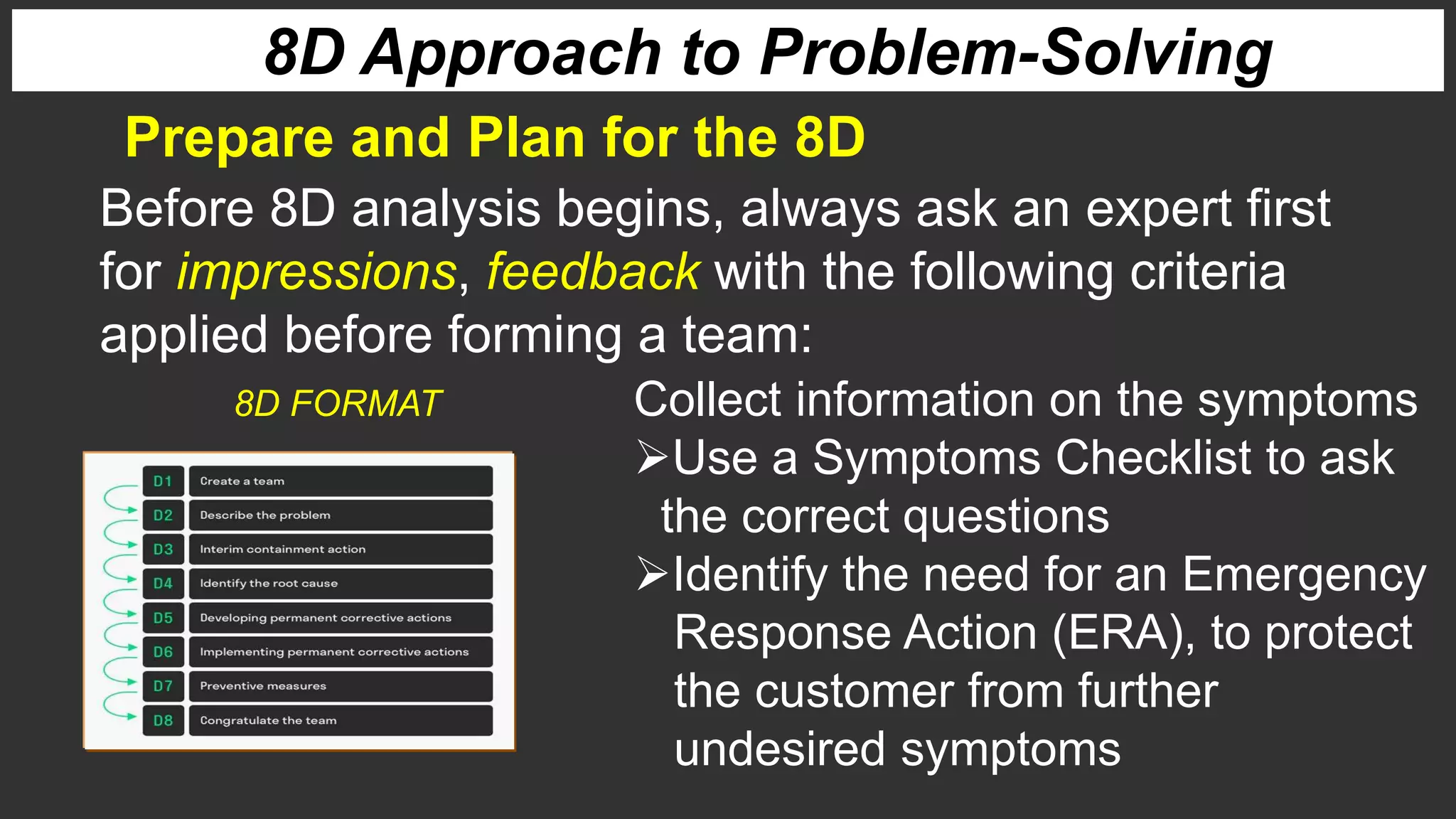 Prepare and Plan for the 8D
8D Approach to Problem-Solving
Before 8D analysis begins, always ask an expert first
for impressions, feedback with the following criteria
applied before forming a team:
Collect information on the symptoms
Use a Symptoms Checklist to ask
the correct questions
Identify the need for an Emergency
Response Action (ERA), to protect
the customer from further
undesired symptoms
8D FORMAT
 