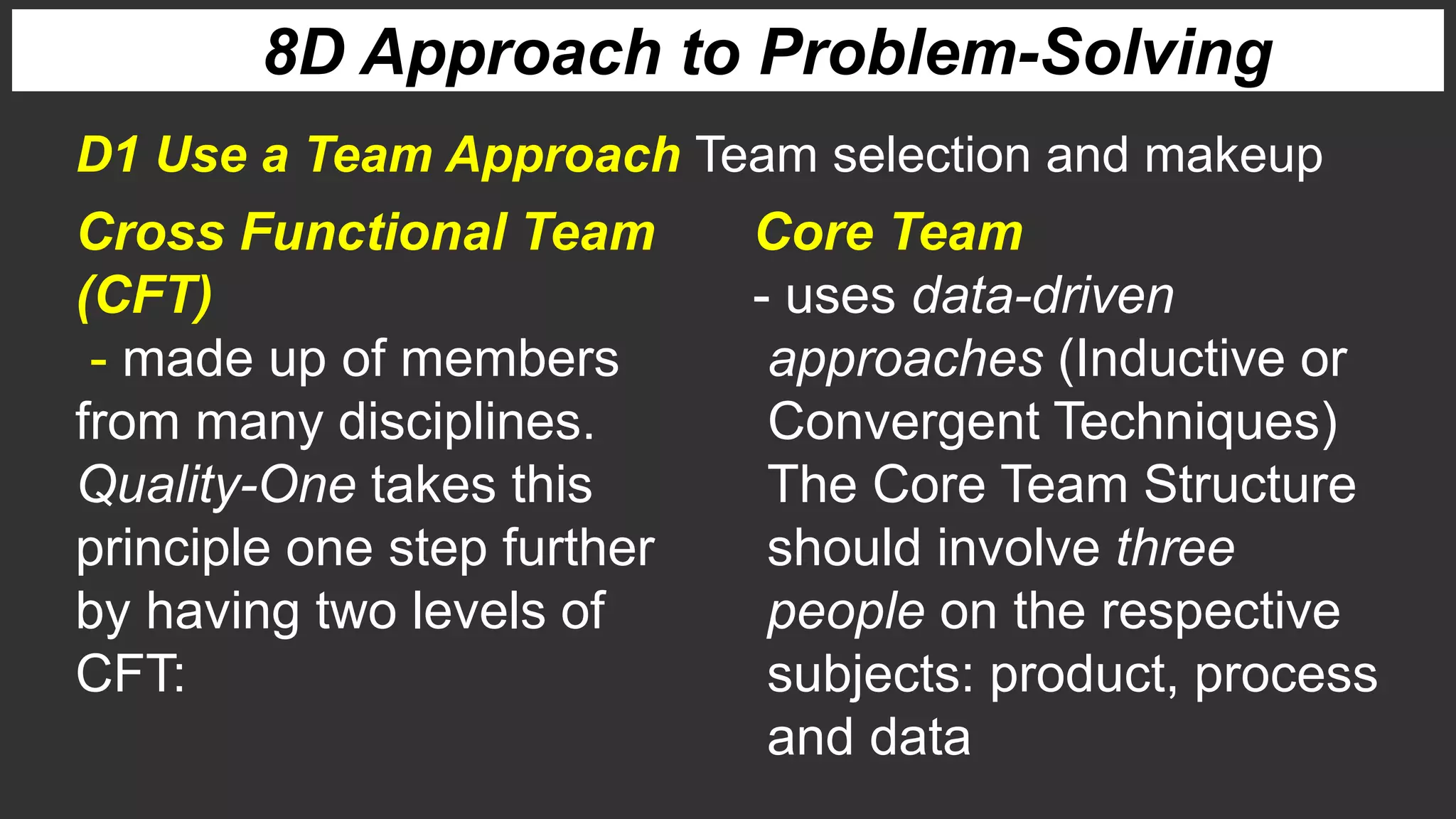 8D Approach to Problem-Solving
Cross Functional Team
(CFT)
- made up of members
from many disciplines.
Quality-One takes this
principle one step further
by having two levels of
CFT:
D1 Use a Team Approach Team selection and makeup
Core Team
- uses data-driven
approaches (Inductive or
Convergent Techniques)
The Core Team Structure
should involve three
people on the respective
subjects: product, process
and data
 