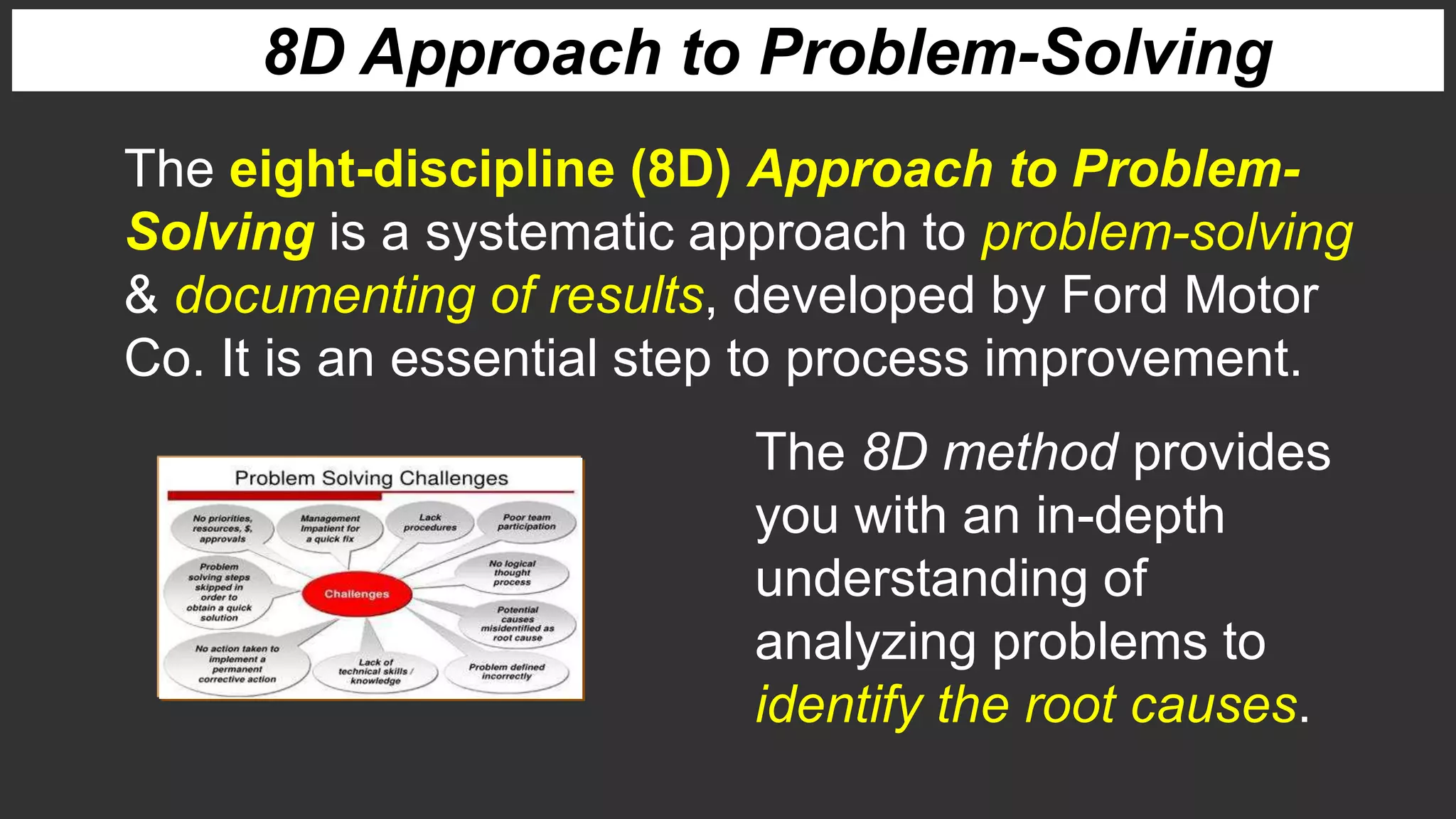 The 8D method provides
you with an in-depth
understanding of
analyzing problems to
identify the root causes.
The eight-discipline (8D) Approach to Problem-
Solving is a systematic approach to problem-solving
& documenting of results, developed by Ford Motor
Co. It is an essential step to process improvement.
8D Approach to Problem-Solving
 