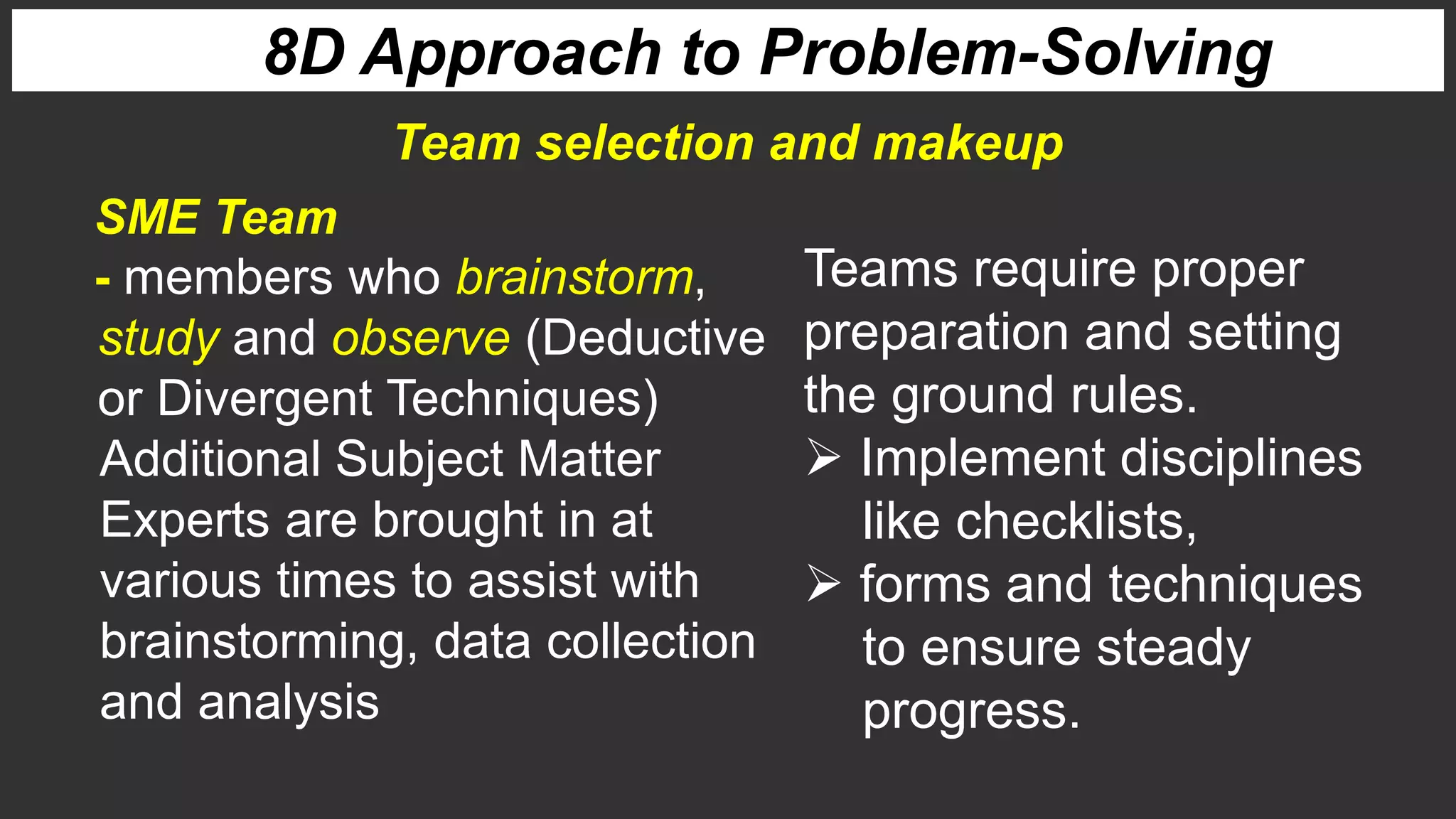 8D Approach to Problem-Solving
SME Team
- members who brainstorm,
study and observe (Deductive
or Divergent Techniques)
Additional Subject Matter
Experts are brought in at
various times to assist with
brainstorming, data collection
and analysis
Teams require proper
preparation and setting
the ground rules.
 Implement disciplines
like checklists,
 forms and techniques
to ensure steady
progress.
Team selection and makeup
 