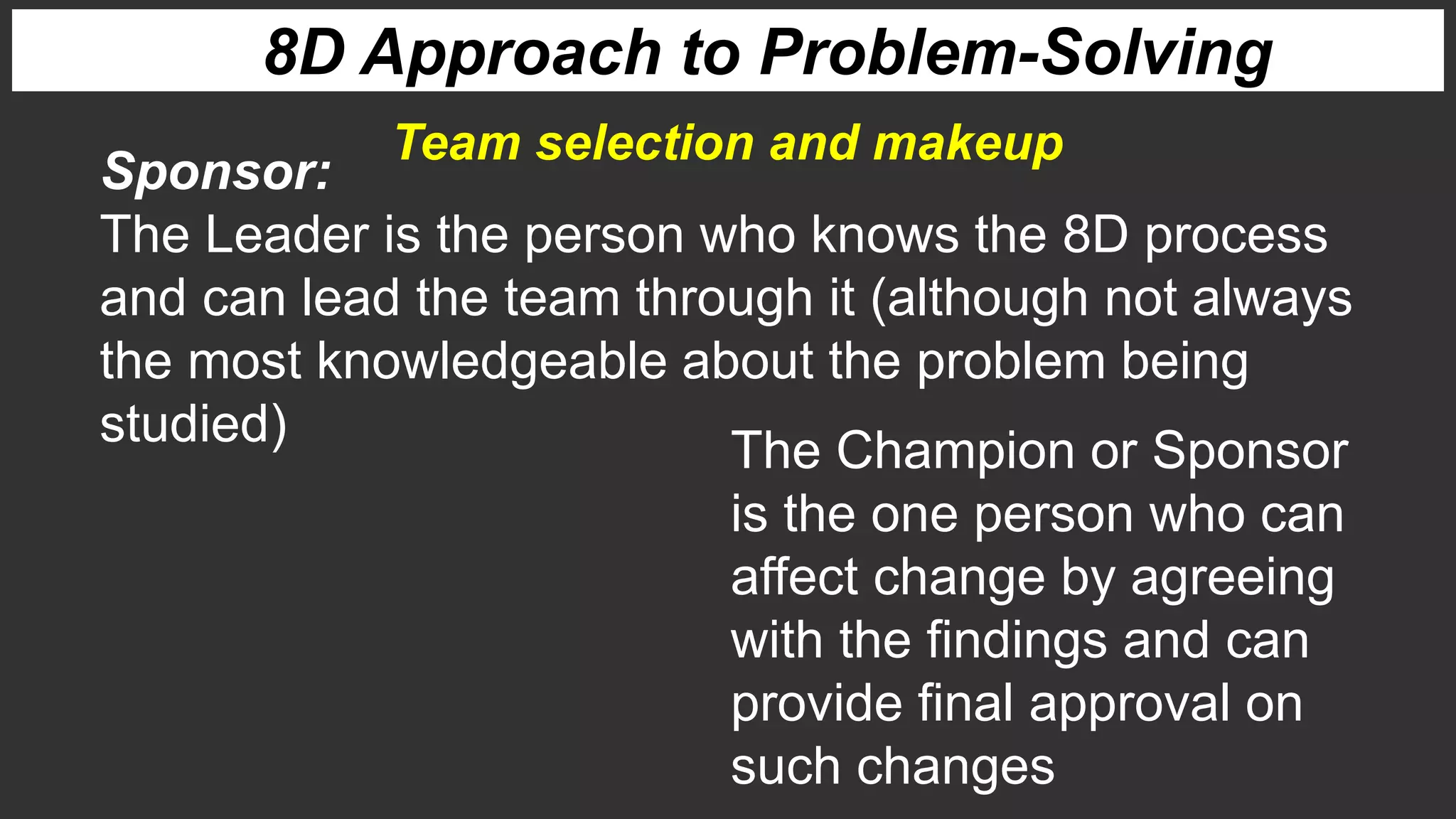 8D Approach to Problem-Solving
Sponsor:
The Leader is the person who knows the 8D process
and can lead the team through it (although not always
the most knowledgeable about the problem being
studied)
Team selection and makeup
The Champion or Sponsor
is the one person who can
affect change by agreeing
with the findings and can
provide final approval on
such changes
 
