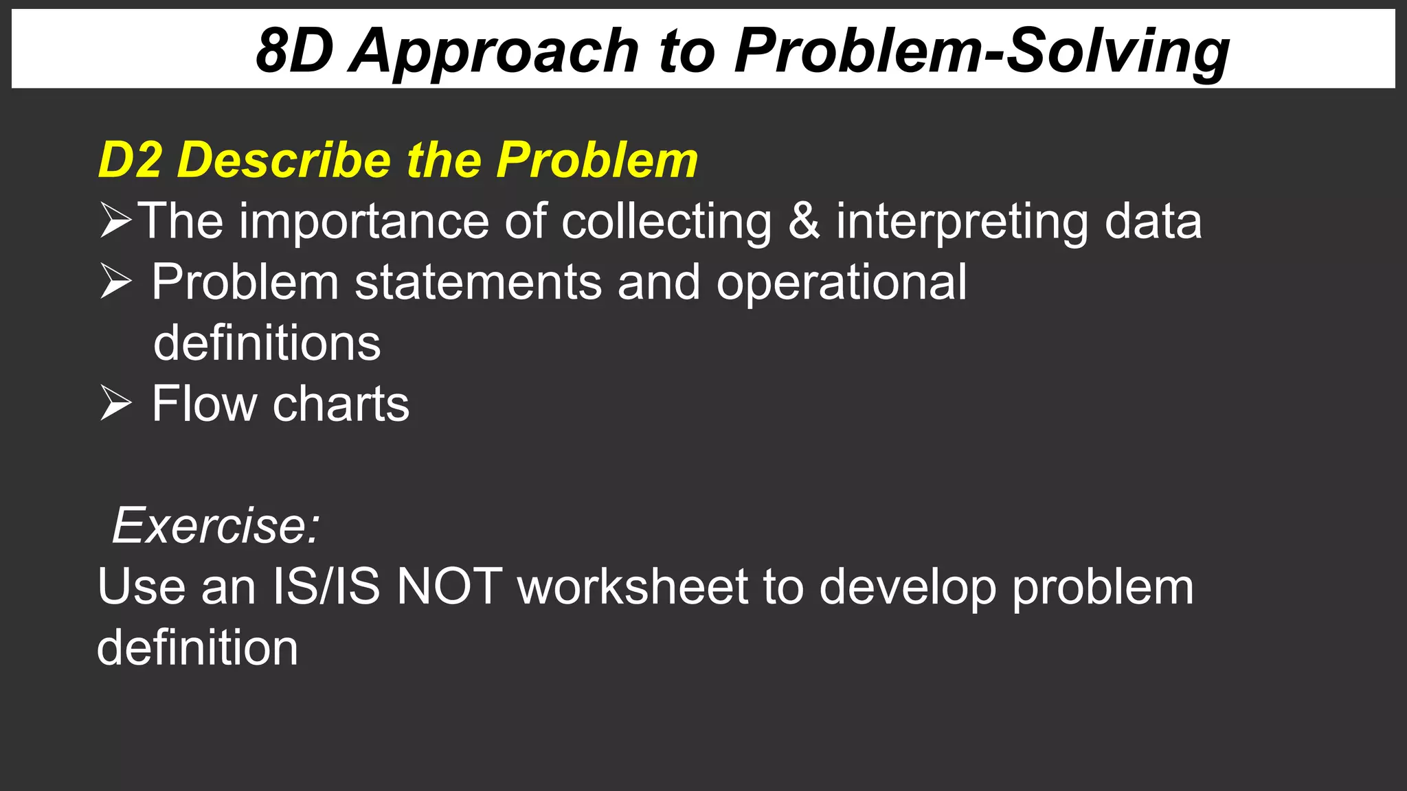 8D Approach to Problem-Solving
D2 Describe the Problem
The importance of collecting & interpreting data
 Problem statements and operational
definitions
 Flow charts
Exercise:
Use an IS/IS NOT worksheet to develop problem
definition
 
