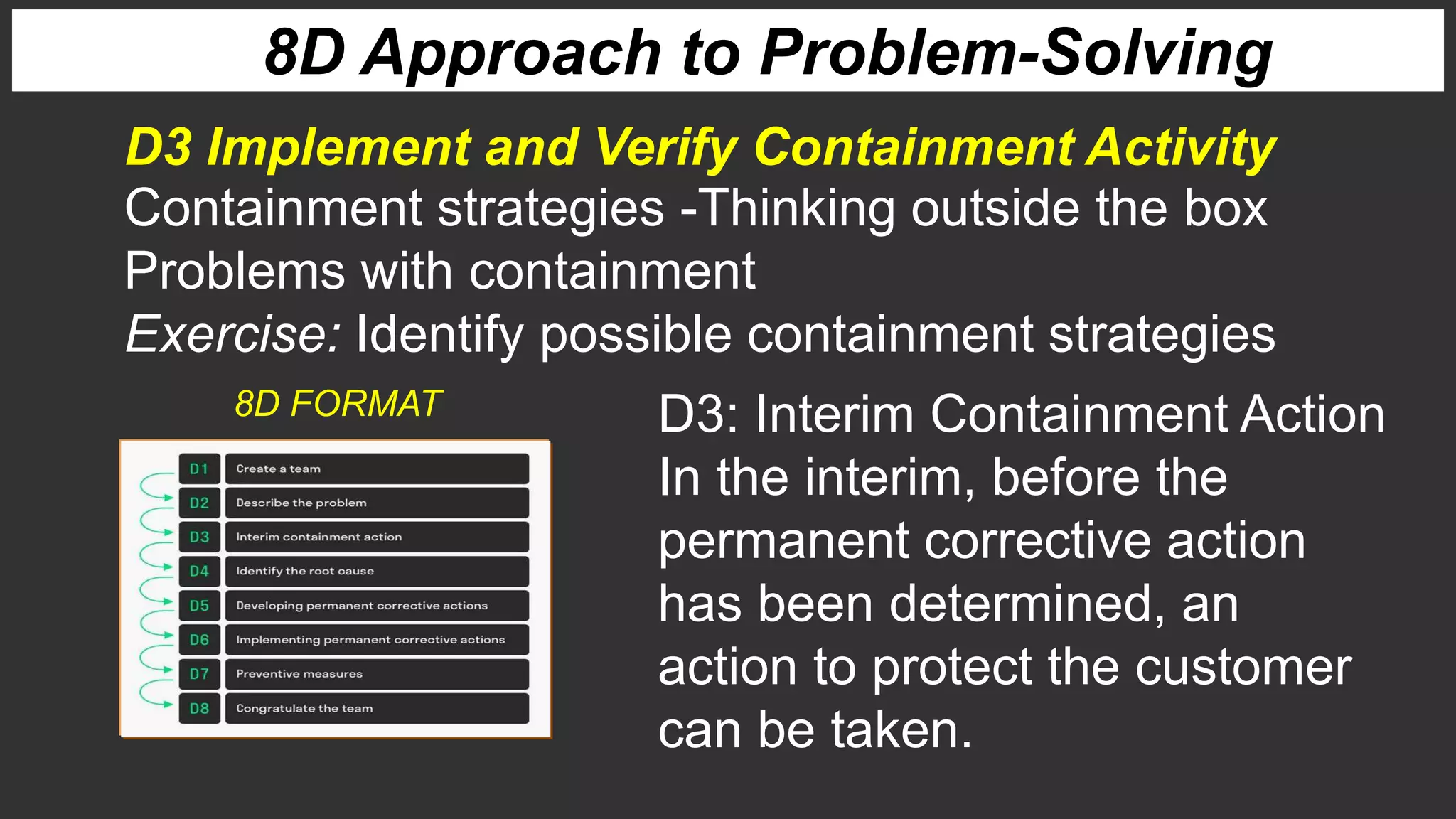 8D Approach to Problem-Solving
D3 Implement and Verify Containment Activity
Containment strategies -Thinking outside the box
Problems with containment
Exercise: Identify possible containment strategies
D3: Interim Containment Action
In the interim, before the
permanent corrective action
has been determined, an
action to protect the customer
can be taken.
8D FORMAT
 