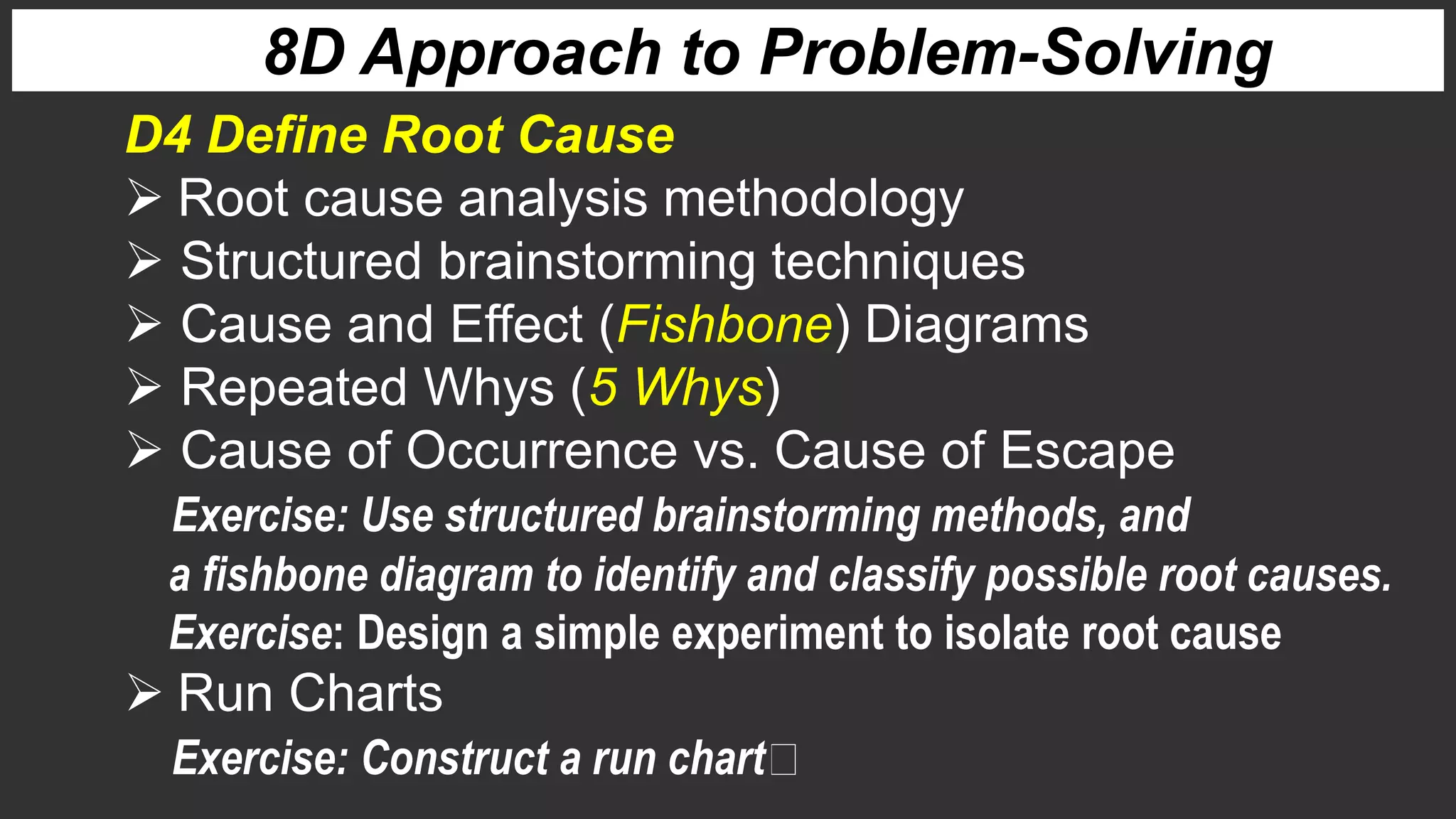 8D Approach to Problem-Solving
D4 Define Root Cause
 Root cause analysis methodology
 Structured brainstorming techniques
 Cause and Effect (Fishbone) Diagrams
 Repeated Whys (5 Whys)
 Cause of Occurrence vs. Cause of Escape
Exercise: Use structured brainstorming methods, and
a fishbone diagram to identify and classify possible root causes.
Exercise: Design a simple experiment to isolate root cause
 Run Charts
Exercise: Construct a run chart
 