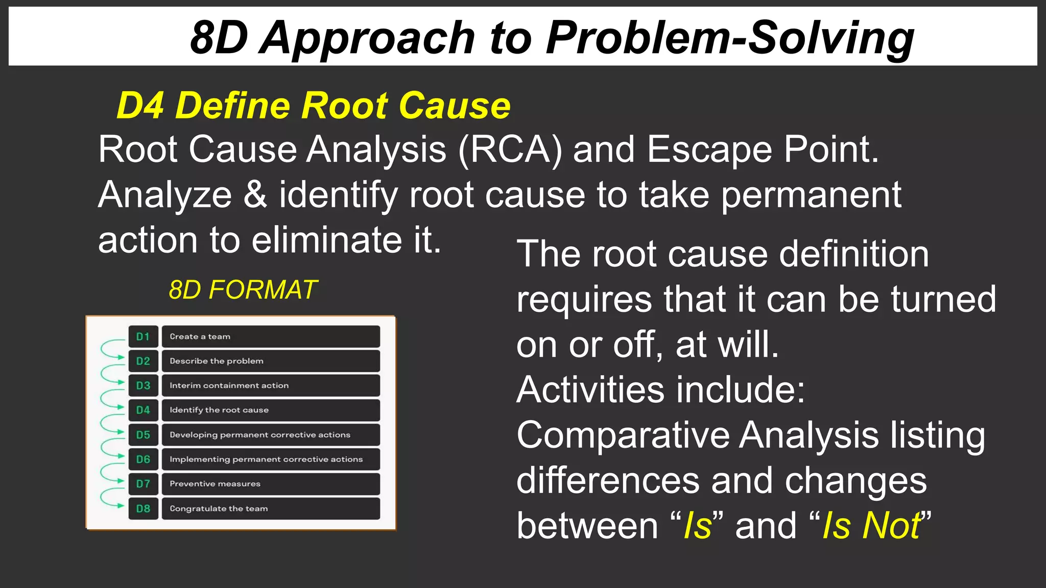 8D Approach to Problem-Solving
D4 Define Root Cause
Root Cause Analysis (RCA) and Escape Point.
Analyze & identify root cause to take permanent
action to eliminate it. The root cause definition
requires that it can be turned
on or off, at will.
Activities include:
Comparative Analysis listing
differences and changes
between “Is” and “Is Not”
8D FORMAT
 