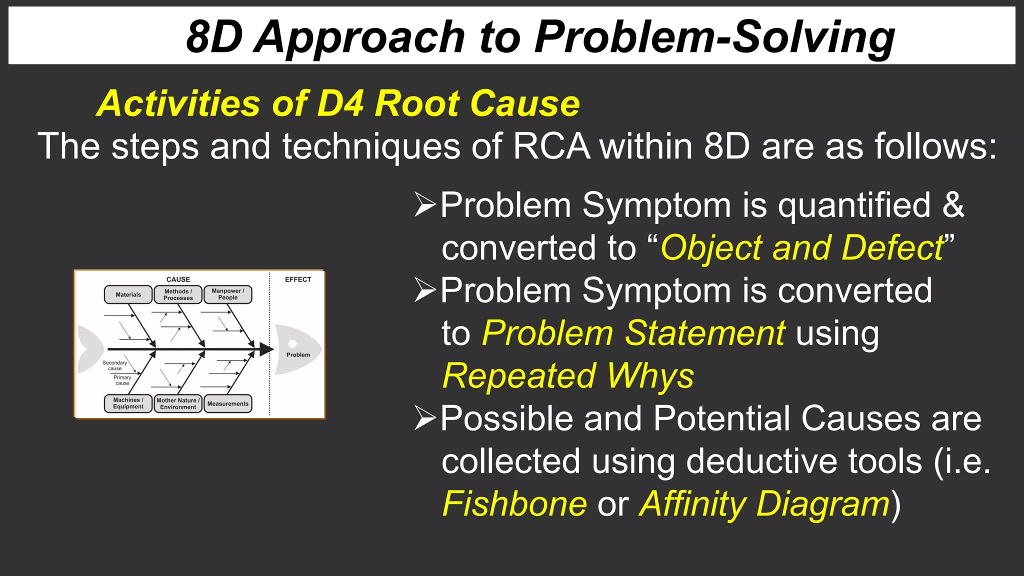 8D Approach to Problem-Solving
Activities of D4 Root Cause
The steps and techniques of RCA within 8D are as follows:
Problem Symptom is quantified &
converted to “Object and Defect”
Problem Symptom is converted
to Problem Statement using
Repeated Whys
Possible and Potential Causes are
collected using deductive tools (i.e.
Fishbone or Affinity Diagram)
 