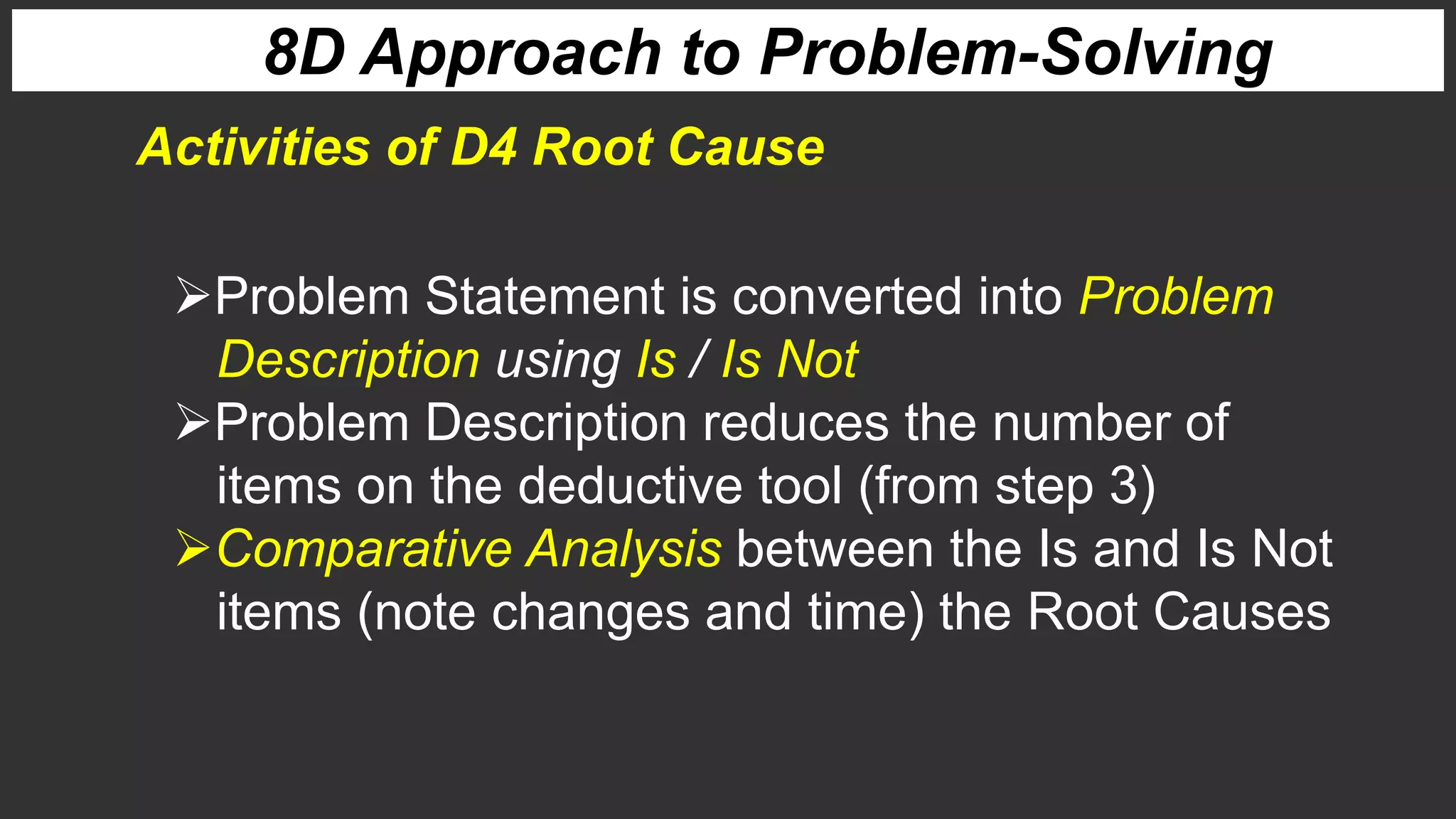 8D Approach to Problem-Solving
Activities of D4 Root Cause
Problem Statement is converted into Problem
Description using Is / Is Not
Problem Description reduces the number of
items on the deductive tool (from step 3)
Comparative Analysis between the Is and Is Not
items (note changes and time) the Root Causes
 