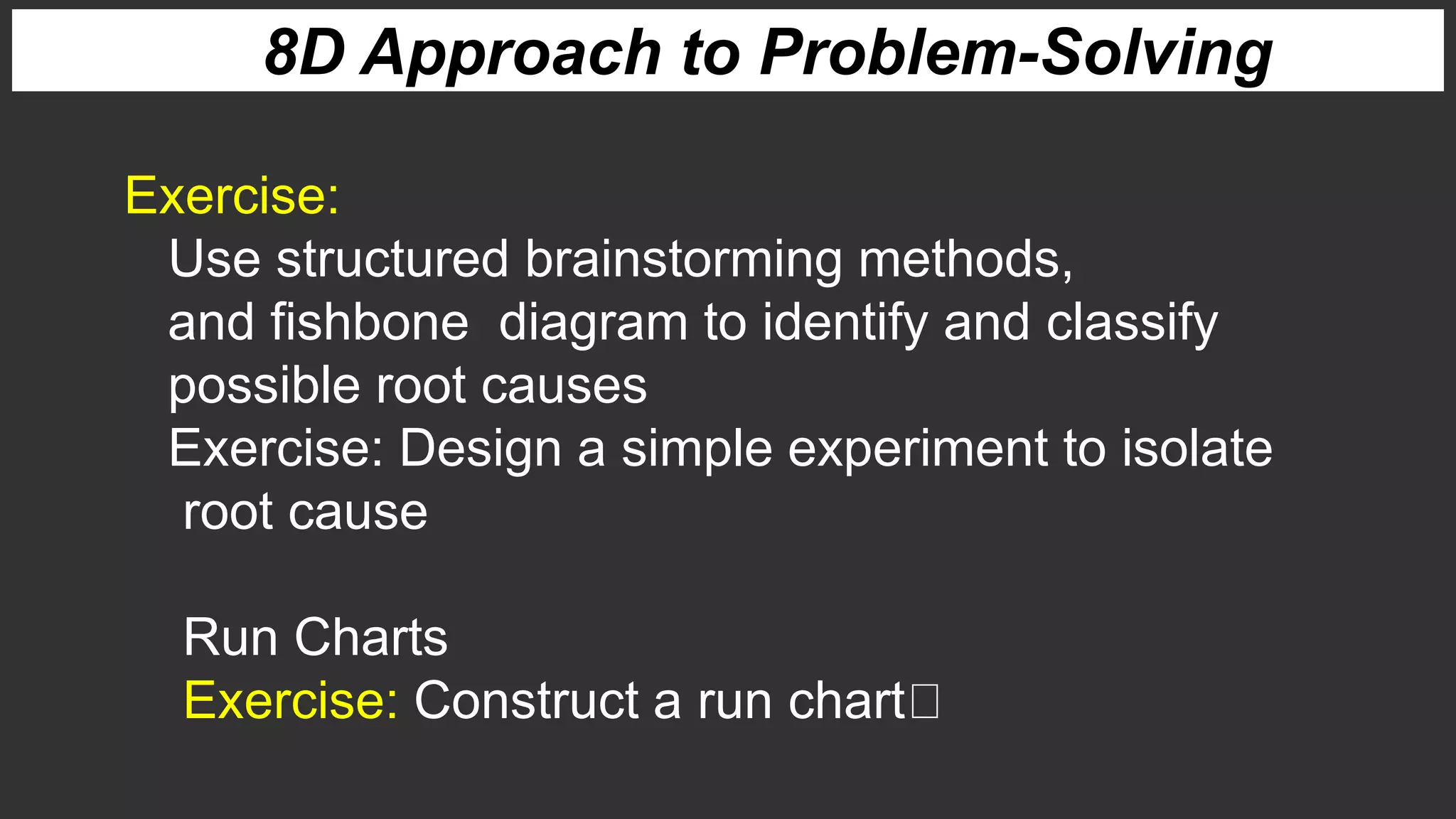 8D Approach to Problem-Solving
Exercise:
Use structured brainstorming methods,
and fishbone diagram to identify and classify
possible root causes
Exercise: Design a simple experiment to isolate
root cause
Run Charts
Exercise: Construct a run chart
 