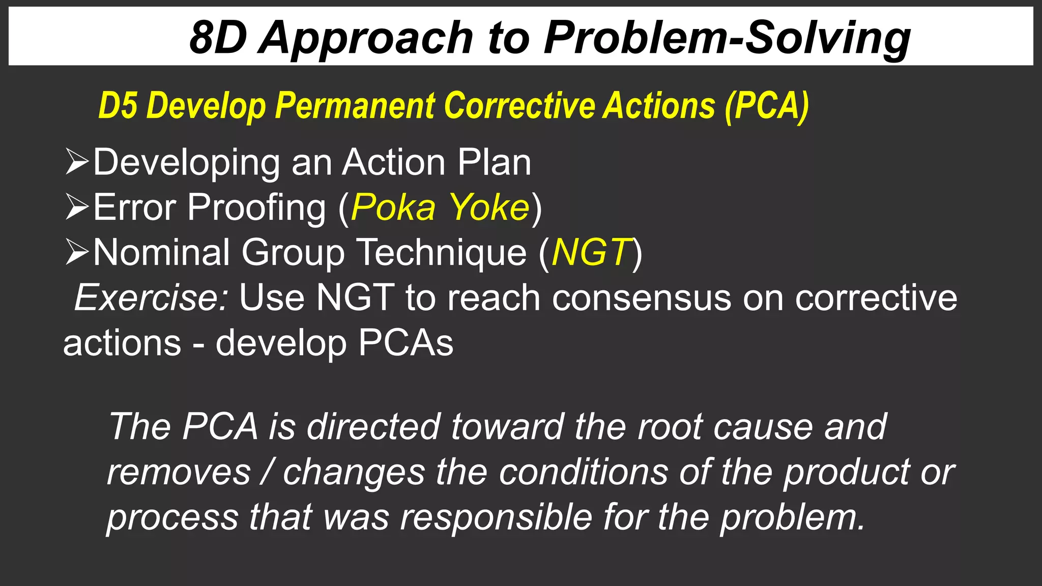 8D Approach to Problem-Solving
Developing an Action Plan
Error Proofing (Poka Yoke)
Nominal Group Technique (NGT)
Exercise: Use NGT to reach consensus on corrective
actions - develop PCAs
D5 Develop Permanent Corrective Actions (PCA)
The PCA is directed toward the root cause and
removes / changes the conditions of the product or
process that was responsible for the problem.
 