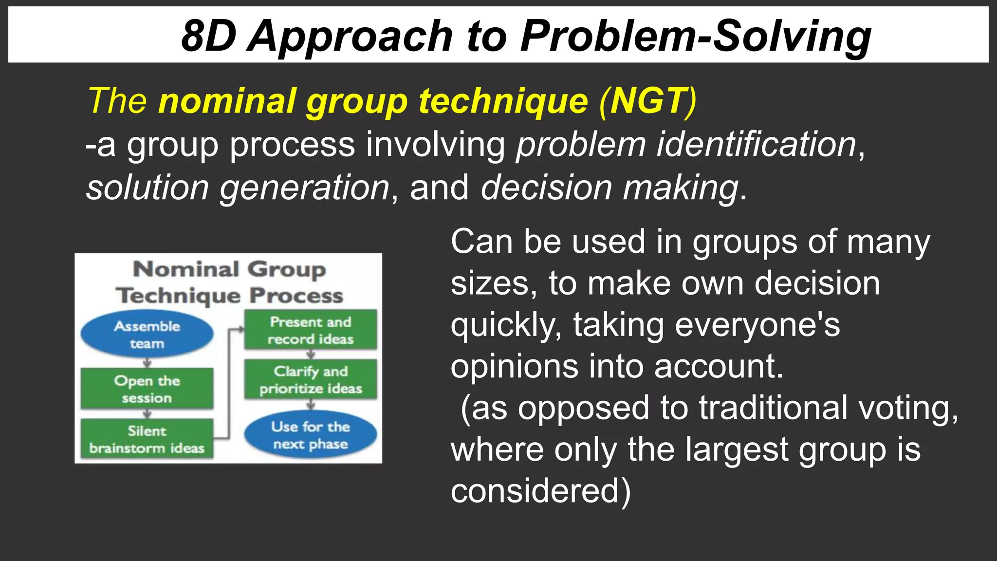 8D Approach to Problem-Solving
The nominal group technique (NGT)
-a group process involving problem identification,
solution generation, and decision making.
Can be used in groups of many
sizes, to make own decision
quickly, taking everyone's
opinions into account.
(as opposed to traditional voting,
where only the largest group is
considered)
 