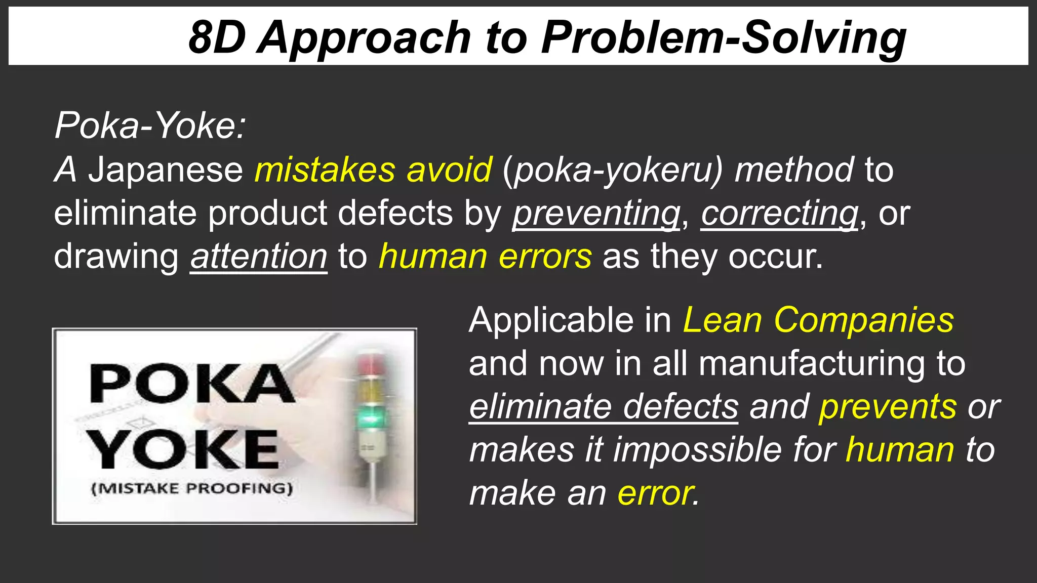Poka-Yoke:
A Japanese mistakes avoid (poka-yokeru) method to
eliminate product defects by preventing, correcting, or
drawing attention to human errors as they occur.
Applicable in Lean Companies
and now in all manufacturing to
eliminate defects and prevents or
makes it impossible for human to
make an error.
8D Approach to Problem-Solving
 
