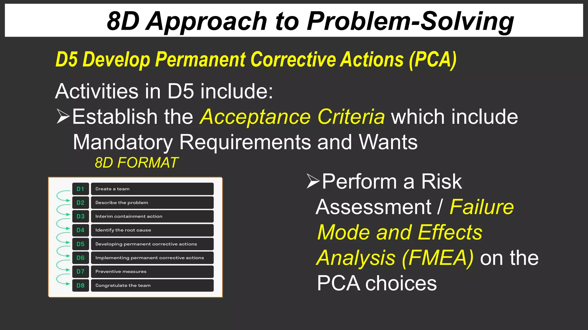 8D Approach to Problem-Solving
Activities in D5 include:
Establish the Acceptance Criteria which include
Mandatory Requirements and Wants
D5 Develop Permanent Corrective Actions (PCA)
Perform a Risk
Assessment / Failure
Mode and Effects
Analysis (FMEA) on the
PCA choices
8D FORMAT
 