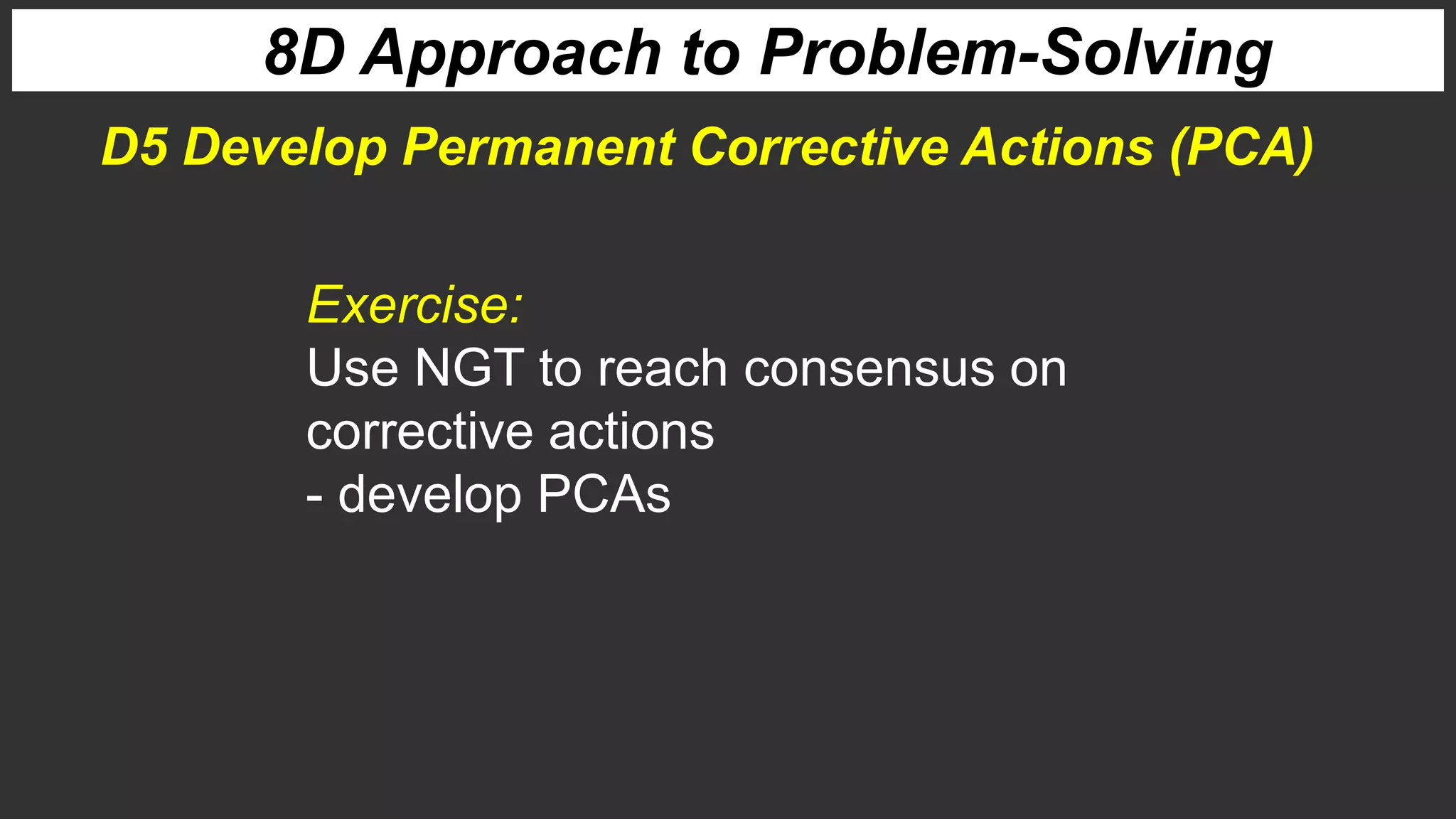 8D Approach to Problem-Solving
Exercise:
Use NGT to reach consensus on
corrective actions
- develop PCAs
D5 Develop Permanent Corrective Actions (PCA)
 