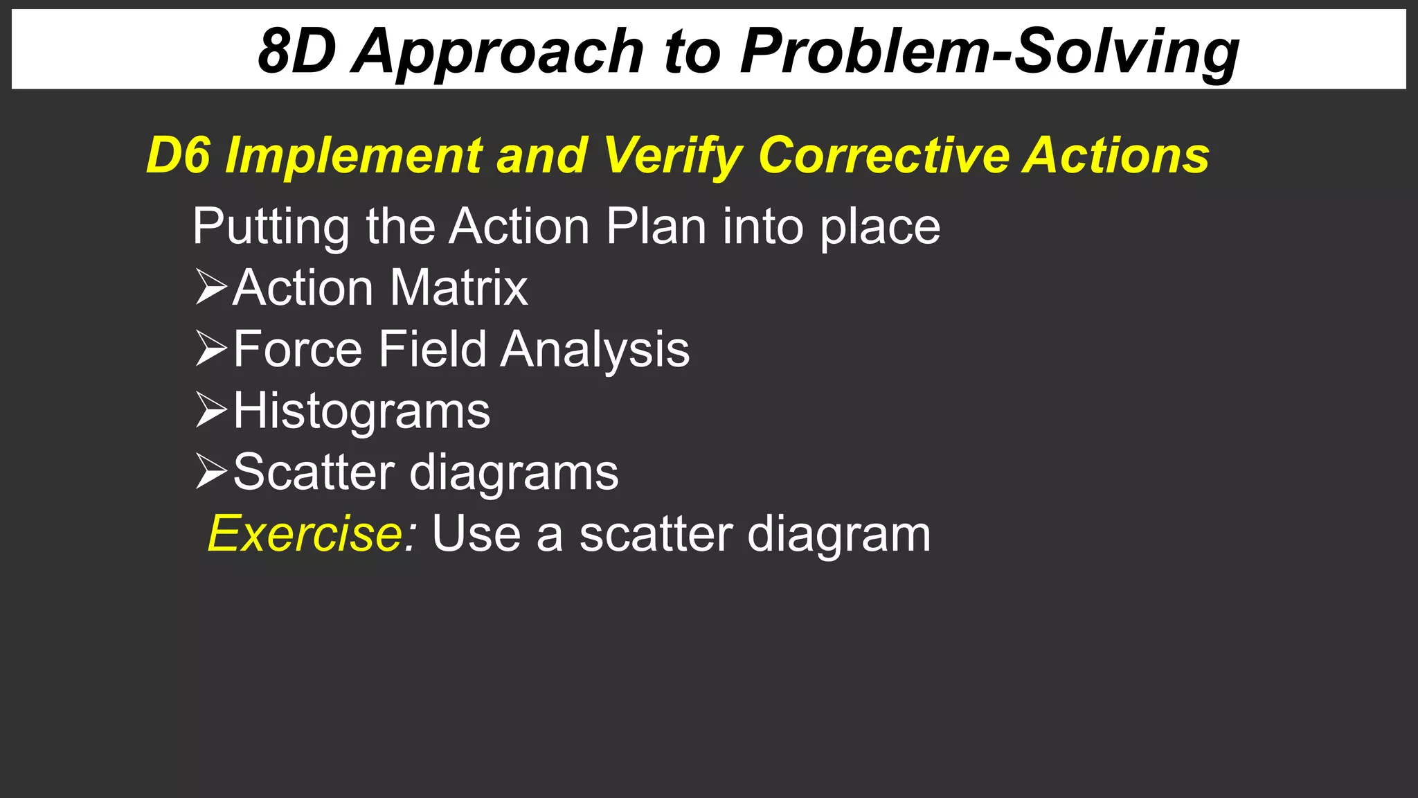 8D Approach to Problem-Solving
D6 Implement and Verify Corrective Actions
Putting the Action Plan into place
Action Matrix
Force Field Analysis
Histograms
Scatter diagrams
Exercise: Use a scatter diagram
 