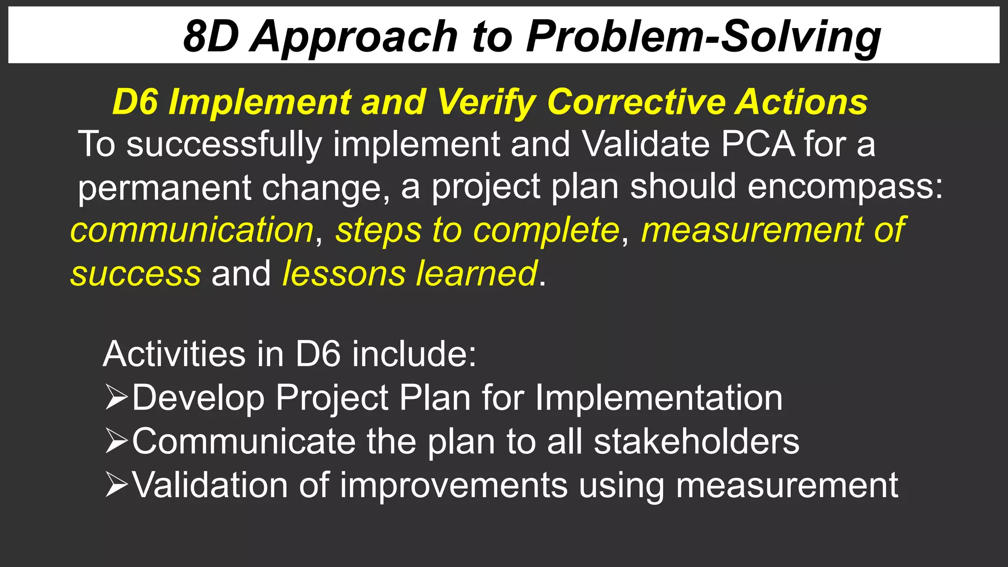 8D Approach to Problem-Solving
To successfully implement and Validate PCA for a
permanent change,
D6 Implement and Verify Corrective Actions
a project plan should encompass:
communication, steps to complete, measurement of
success and lessons learned.
Activities in D6 include:
Develop Project Plan for Implementation
Communicate the plan to all stakeholders
Validation of improvements using measurement
 