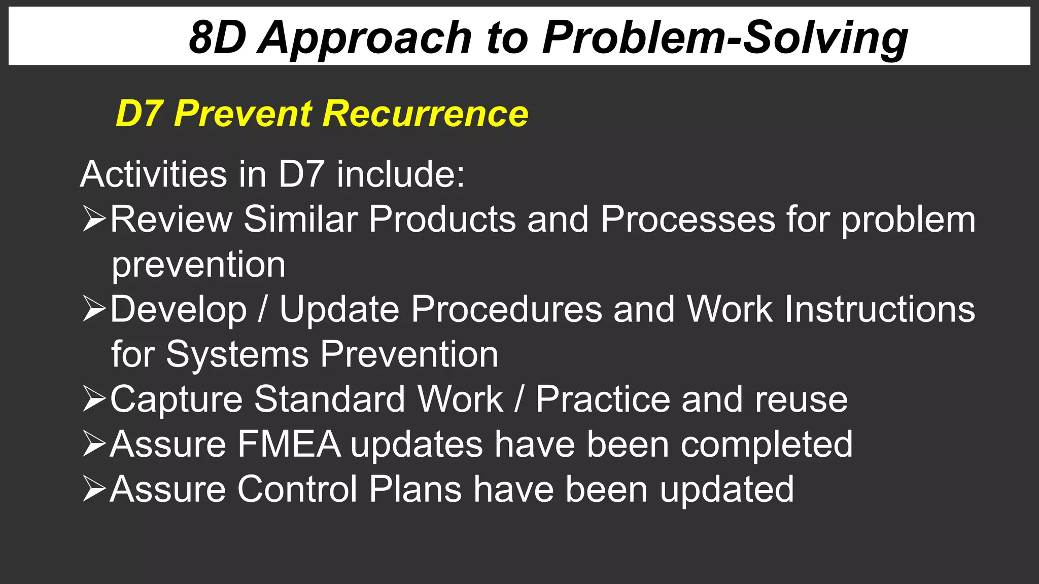 8D Approach to Problem-Solving
Activities in D7 include:
Review Similar Products and Processes for problem
prevention
Develop / Update Procedures and Work Instructions
for Systems Prevention
Capture Standard Work / Practice and reuse
Assure FMEA updates have been completed
Assure Control Plans have been updated
D7 Prevent Recurrence
 