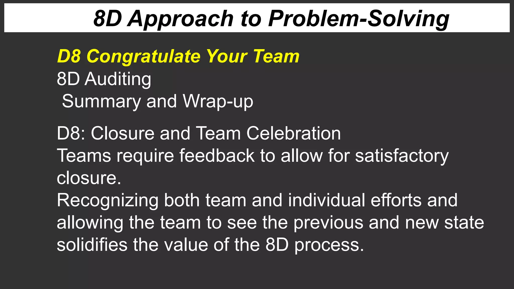 8D Approach to Problem-Solving
8D Auditing
Summary and Wrap-up
D8 Congratulate Your Team
D8: Closure and Team Celebration
Teams require feedback to allow for satisfactory
closure.
Recognizing both team and individual efforts and
allowing the team to see the previous and new state
solidifies the value of the 8D process.
 