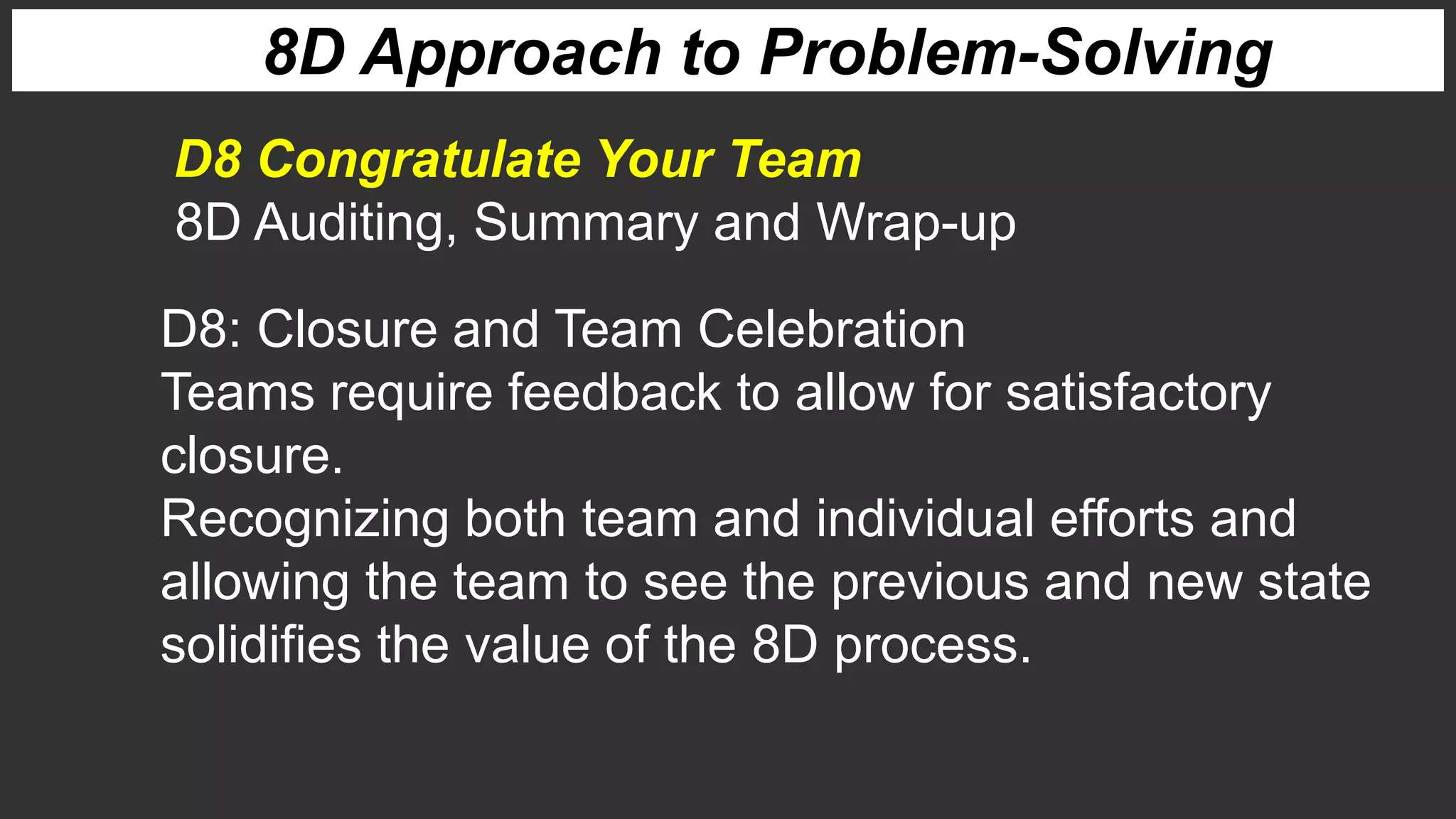 8D Approach to Problem-Solving
8D Auditing, Summary and Wrap-up
D8 Congratulate Your Team
D8: Closure and Team Celebration
Teams require feedback to allow for satisfactory
closure.
Recognizing both team and individual efforts and
allowing the team to see the previous and new state
solidifies the value of the 8D process.
 
