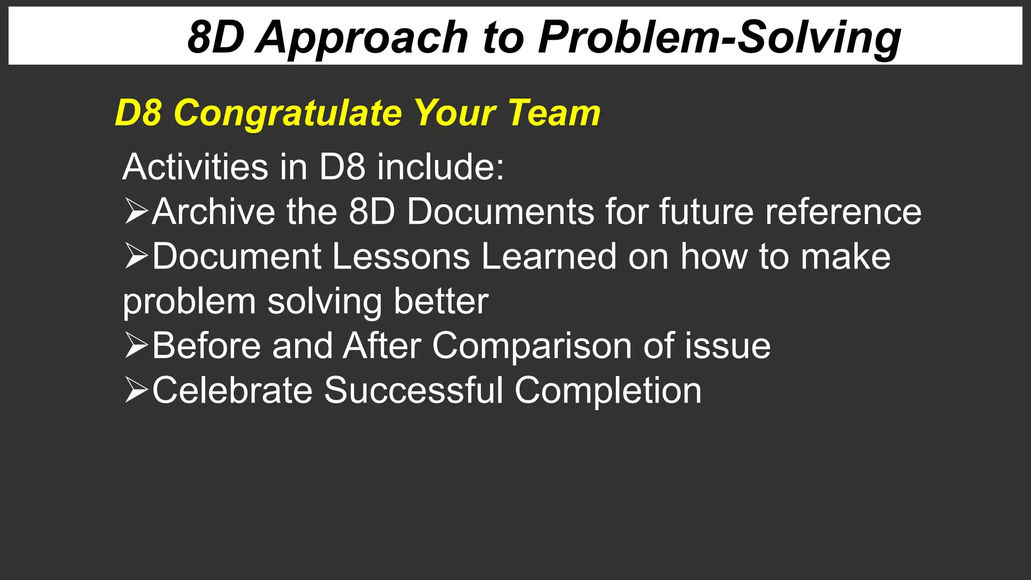 8D Approach to Problem-Solving
Activities in D8 include:
Archive the 8D Documents for future reference
Document Lessons Learned on how to make
problem solving better
Before and After Comparison of issue
Celebrate Successful Completion
D8 Congratulate Your Team
 